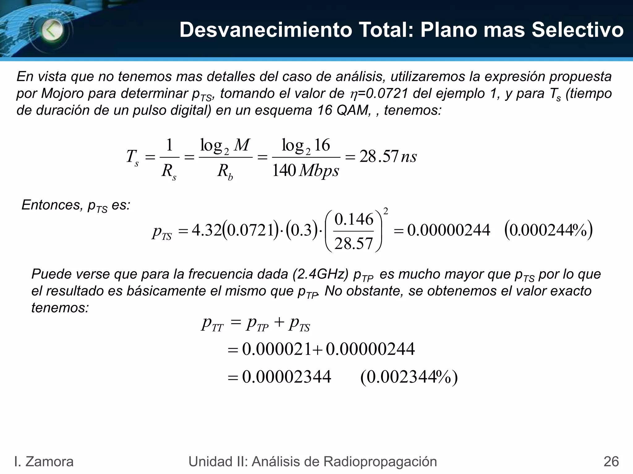 26I. Zamora Unidad II: Análisis de Radiopropagación
En vista que no tenemos mas detalles del caso de análisis, utilizaremos la expresión propuesta
por Mojoro para determinar pTS, tomando el valor de =0.0721 del ejemplo 1, y para Ts (tiempo
de duración de un pulso digital) en un esquema 16 QAM, , tenemos:
Desvanecimiento Total: Plano mas Selectivo
%)002344.0(00002344.0
00000244.0000021.0


 TSTPTT ppp
     %000244000000244.0
57.28
146.0
3.00721.032.4
2
.pTS 






ns
MbpsR
M
R
T
bs
s 57.28
140
16loglog1 22

Entonces, pTS es:
Puede verse que para la frecuencia dada (2.4GHz) pTP es mucho mayor que pTS por lo que
el resultado es básicamente el mismo que pTP. No obstante, se obtenemos el valor exacto
tenemos:
 