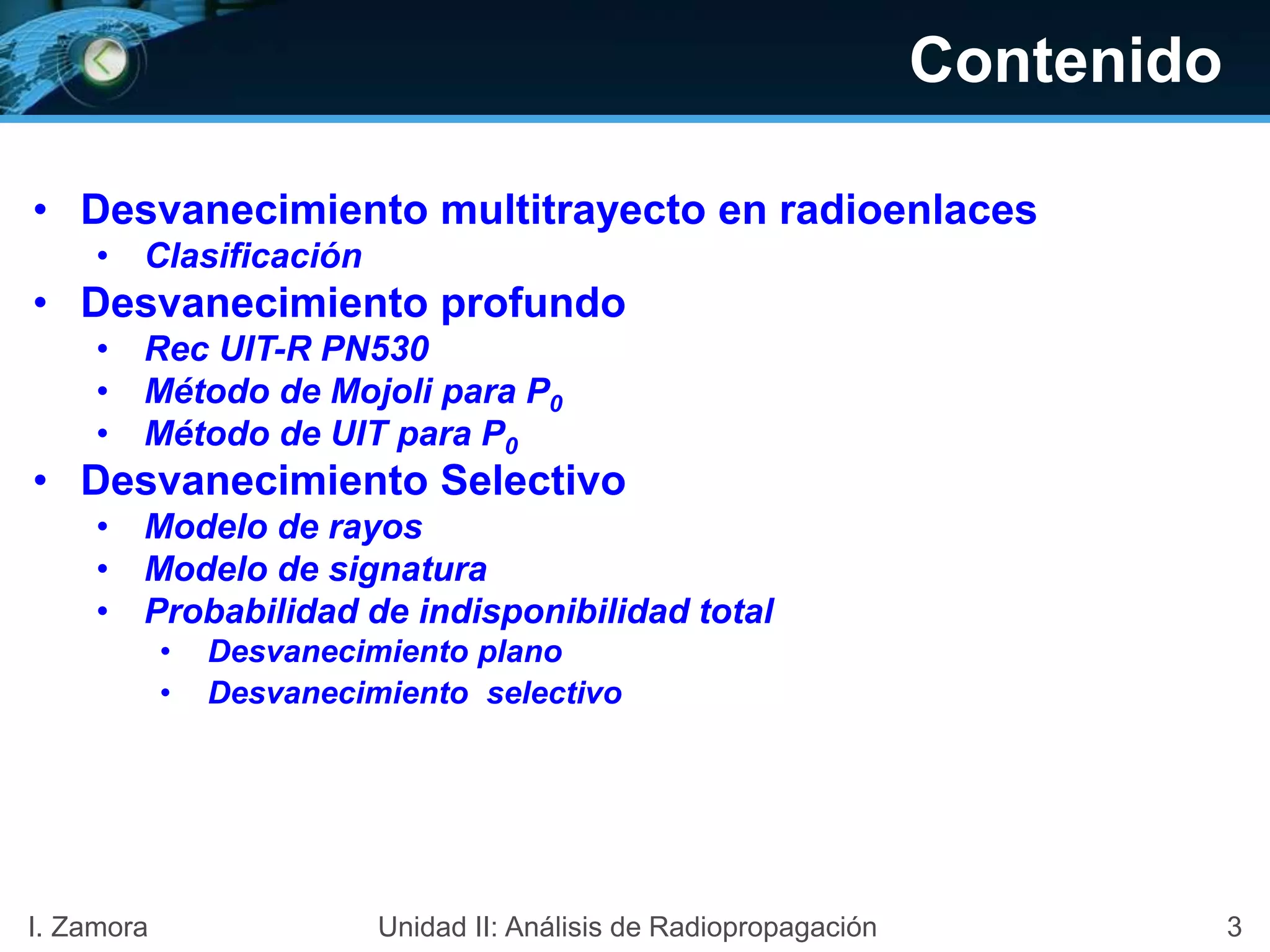 Contenido
• Desvanecimiento multitrayecto en radioenlaces
• Clasificación
• Desvanecimiento profundo
• Rec UIT-R PN530
• Método de Mojoli para P0
• Método de UIT para P0
• Desvanecimiento Selectivo
• Modelo de rayos
• Modelo de signatura
• Probabilidad de indisponibilidad total
• Desvanecimiento plano
• Desvanecimiento selectivo
3I. Zamora Unidad II: Análisis de Radiopropagación
 