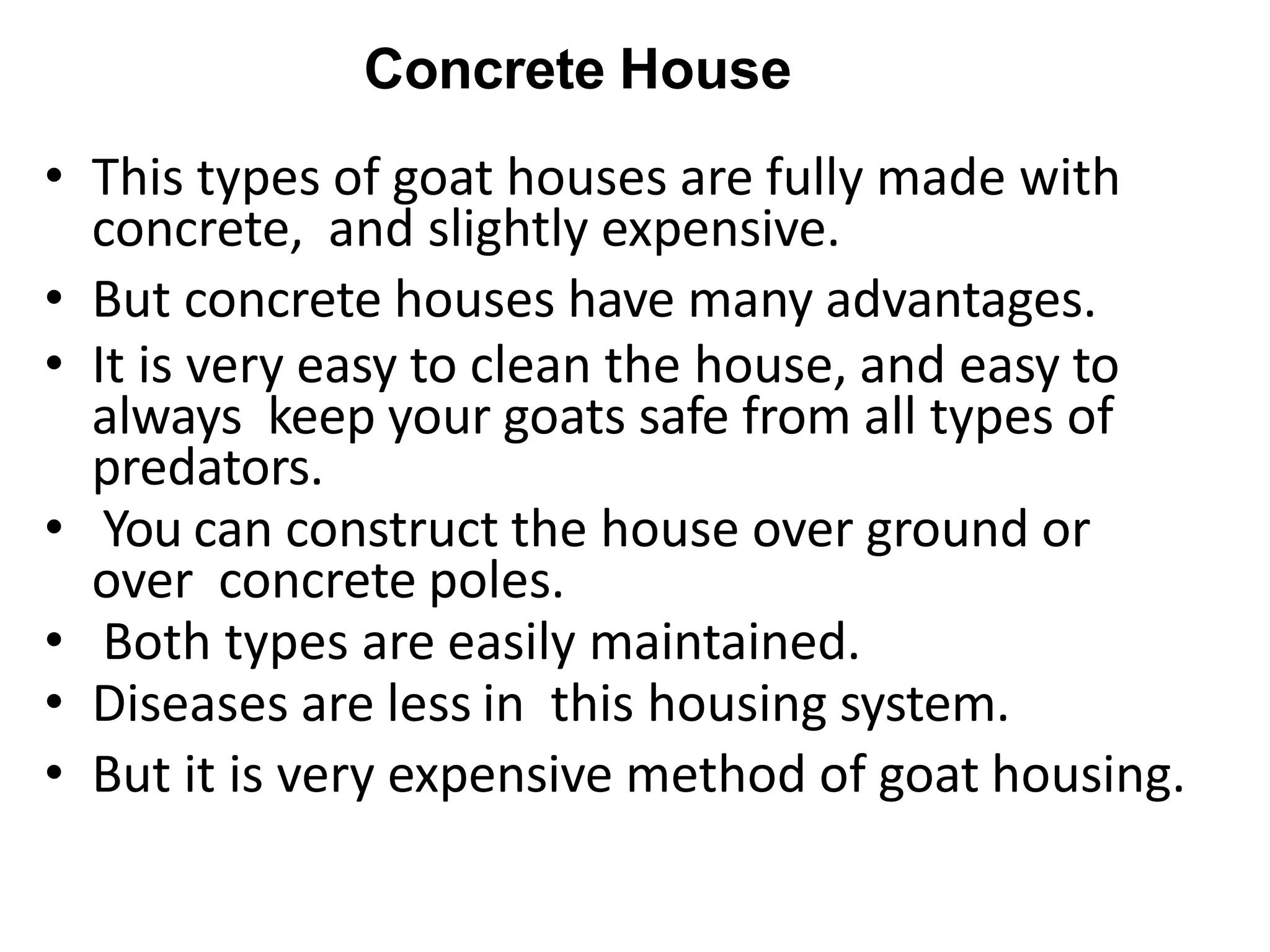 Concrete House
• This types of goat houses are fully made with
concrete, and slightly expensive.
• But concrete houses have many advantages.
• It is very easy to clean the house, and easy to
always keep your goats safe from all types of
predators.
• You can construct the house over ground or
over concrete poles.
• Both types are easily maintained.
• Diseases are less in this housing system.
• But it is very expensive method of goat housing.
 