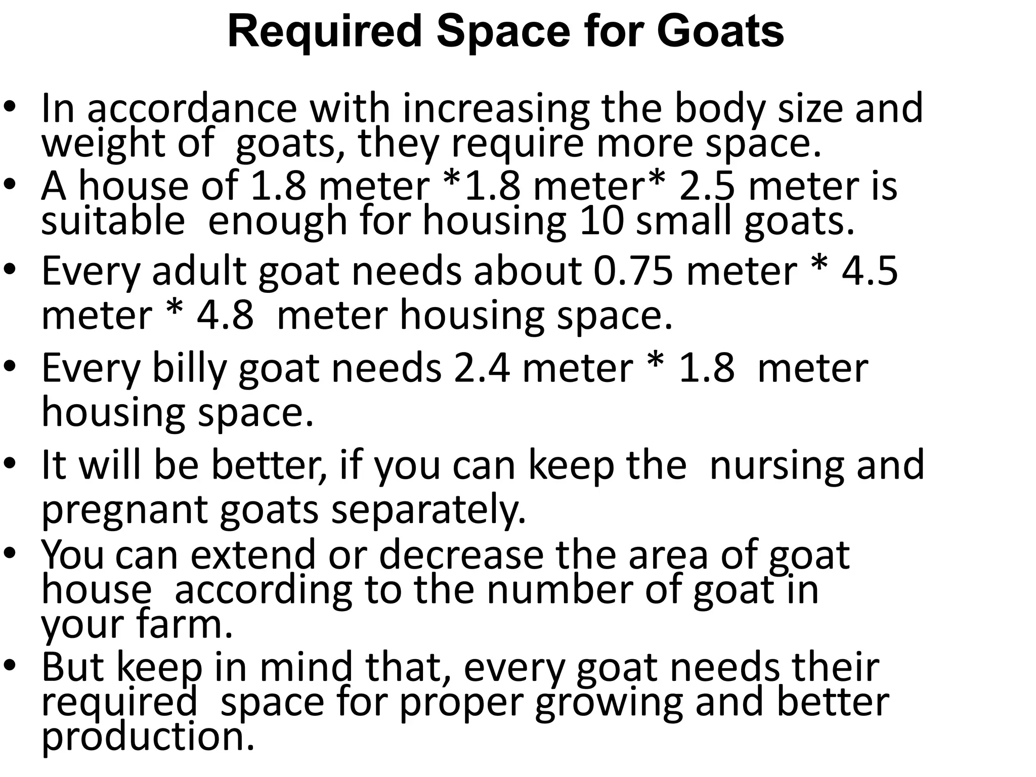 Required Space for Goats
• In accordance with increasing the body size and
weight of goats, they require more space.
• A house of 1.8 meter *1.8 meter* 2.5 meter is
suitable enough for housing 10 small goats.
• Every adult goat needs about 0.75 meter * 4.5
meter * 4.8 meter housing space.
• Every billy goat needs 2.4 meter * 1.8 meter
housing space.
• It will be better, if you can keep the nursing and
pregnant goats separately.
• You can extend or decrease the area of goat
house according to the number of goat in
your farm.
• But keep in mind that, every goat needs their
required space for proper growing and better
production.
 
