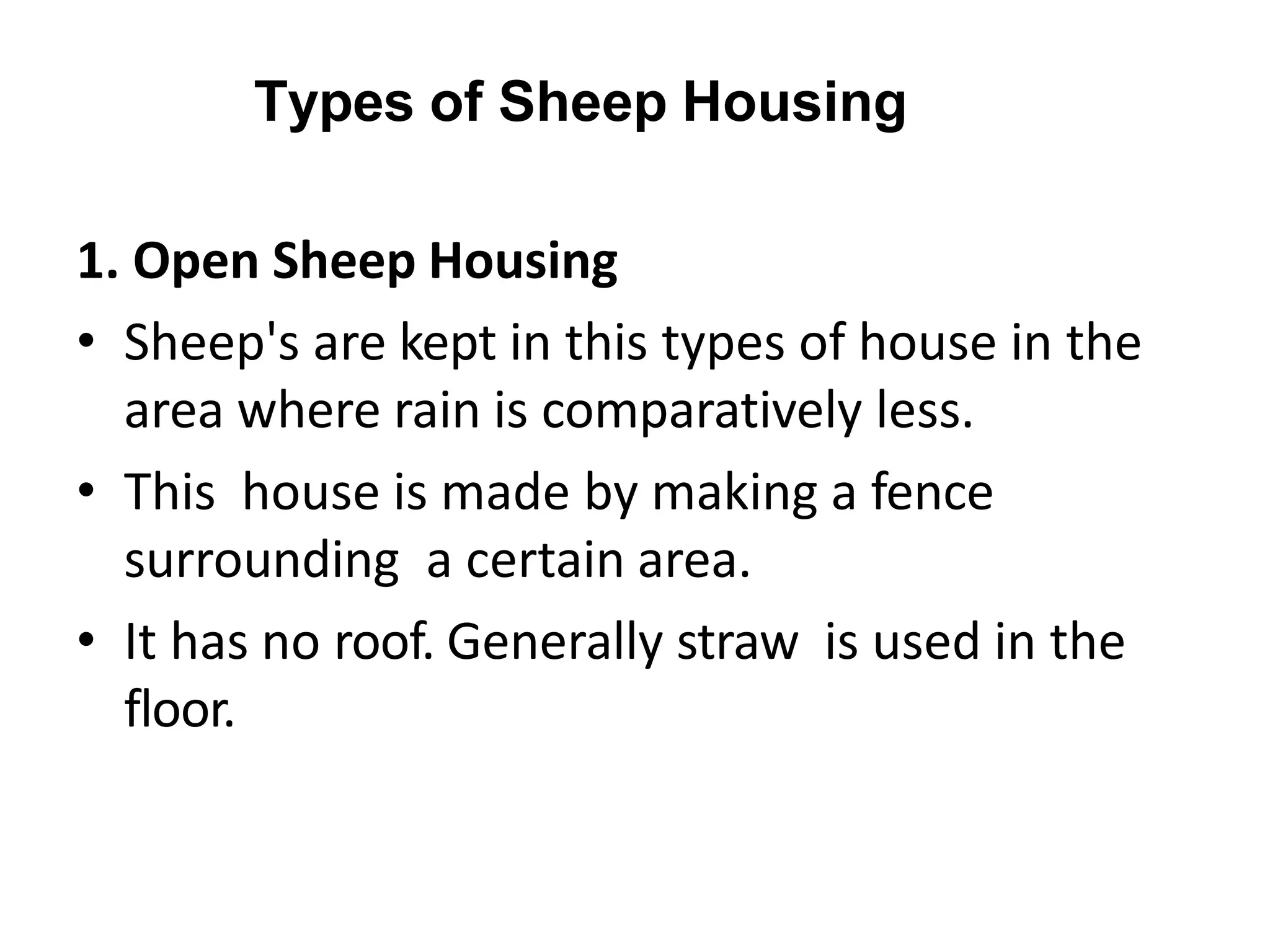 Types of Sheep Housing
1. Open Sheep Housing
• Sheep's are kept in this types of house in the
area where rain is comparatively less.
• This house is made by making a fence
surrounding a certain area.
• It has no roof. Generally straw is used in the
floor.
 
