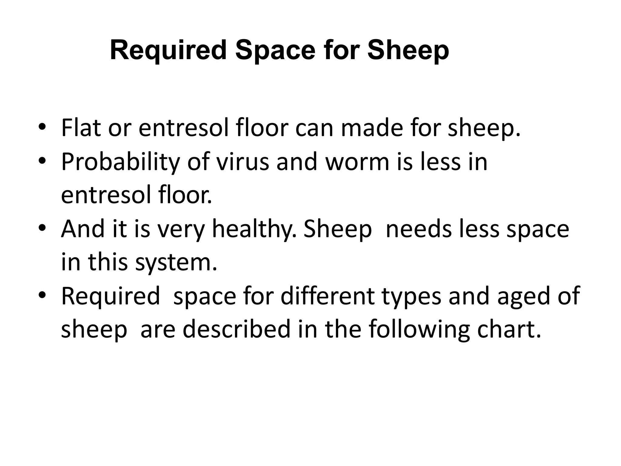 Required Space for Sheep
• Flat or entresol floor can made for sheep.
• Probability of virus and worm is less in
entresol floor.
• And it is very healthy. Sheep needs less space
in this system.
• Required space for different types and aged of
sheep are described in the following chart.
 