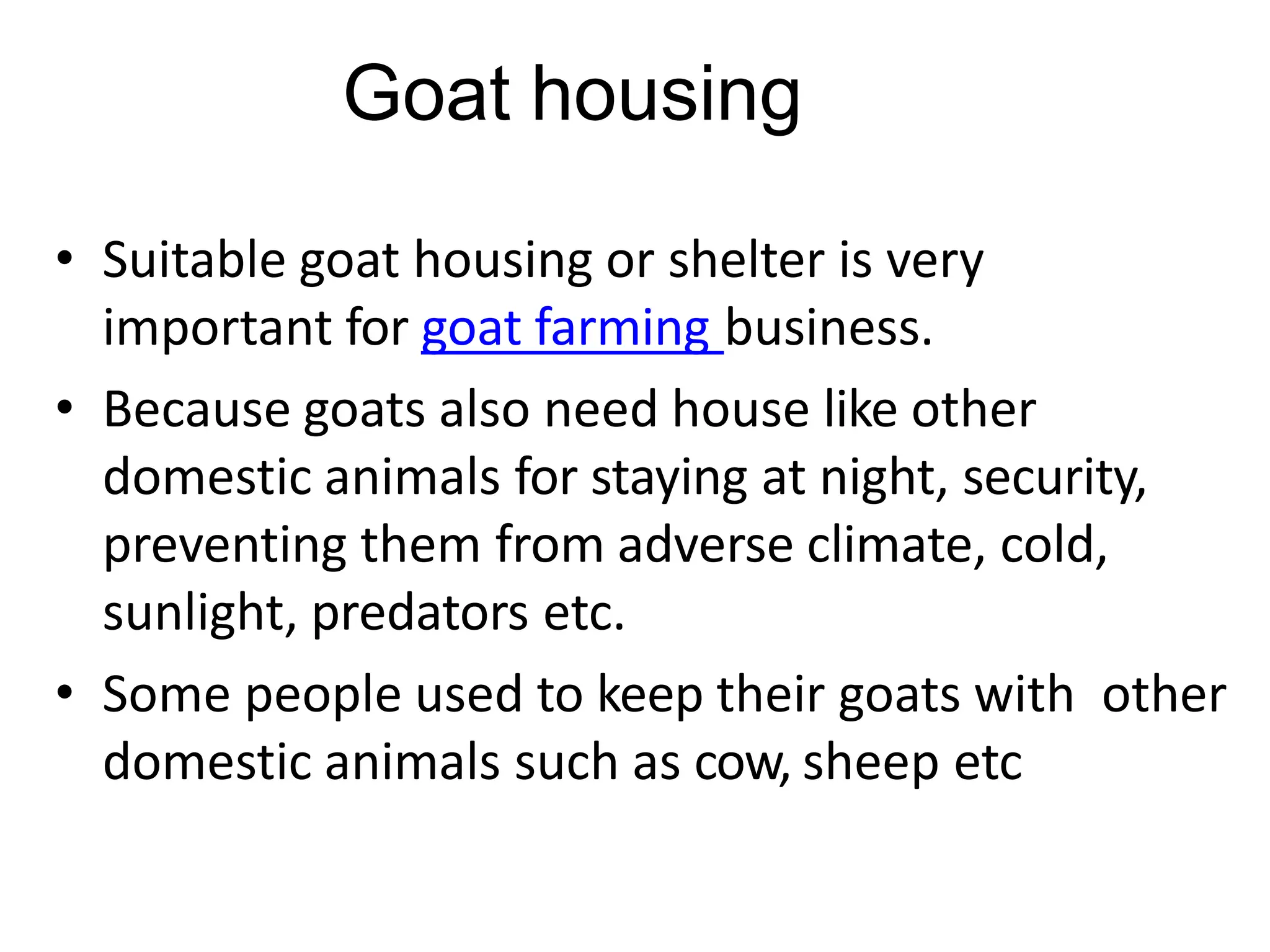 Goat housing
• Suitable goat housing or shelter is very
important for goat farming business.
• Because goats also need house like other
domestic animals for staying at night, security,
preventing them from adverse climate, cold,
sunlight, predators etc.
• Some people used to keep their goats with other
domestic animals such as cow, sheep etc
 