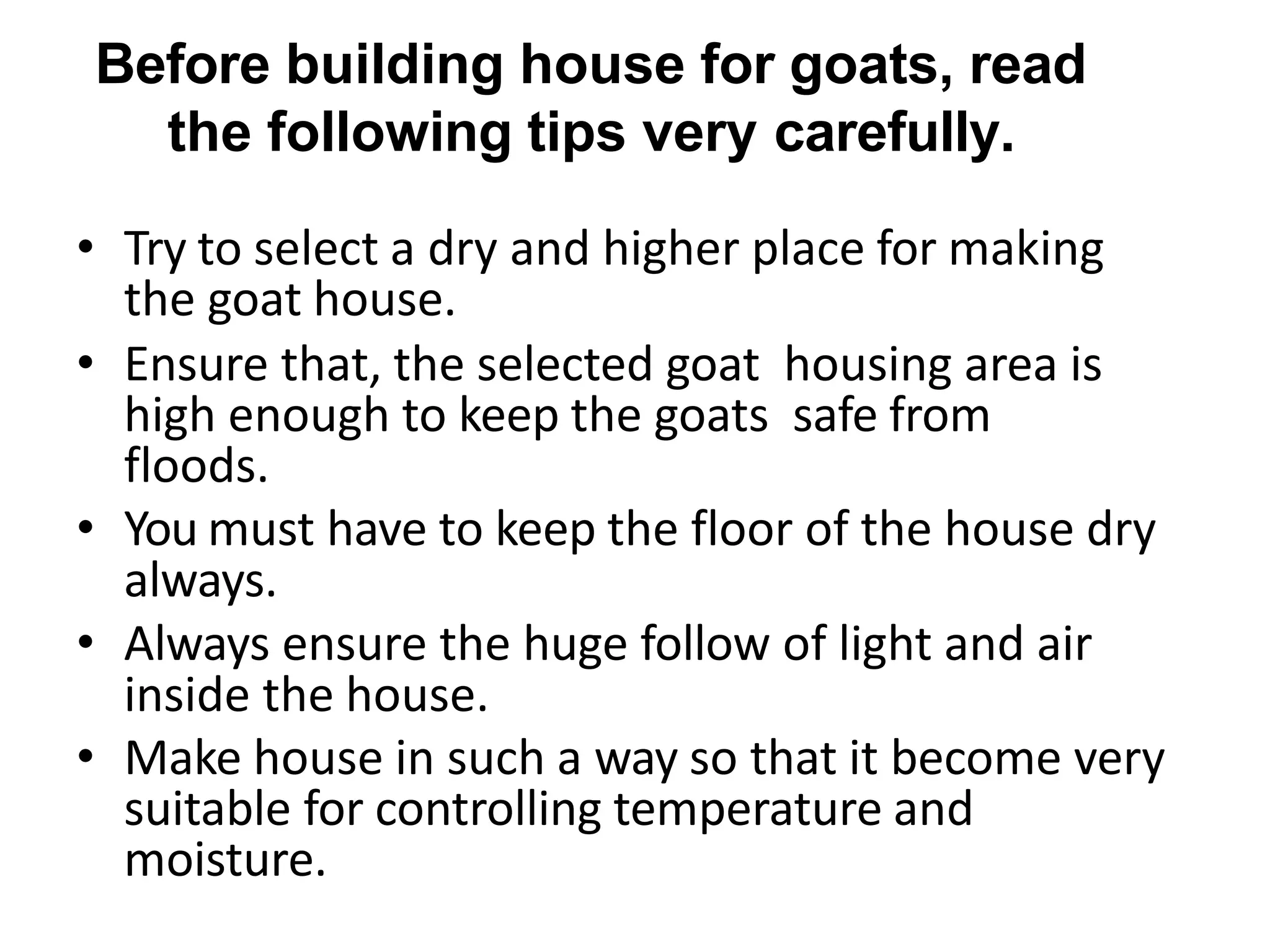 Before building house for goats, read
the following tips very carefully.
• Try to select a dry and higher place for making
the goat house.
• Ensure that, the selected goat housing area is
high enough to keep the goats safe from
floods.
• You must have to keep the floor of the house dry
always.
• Always ensure the huge follow of light and air
inside the house.
• Make house in such a way so that it become very
suitable for controlling temperature and
moisture.
 