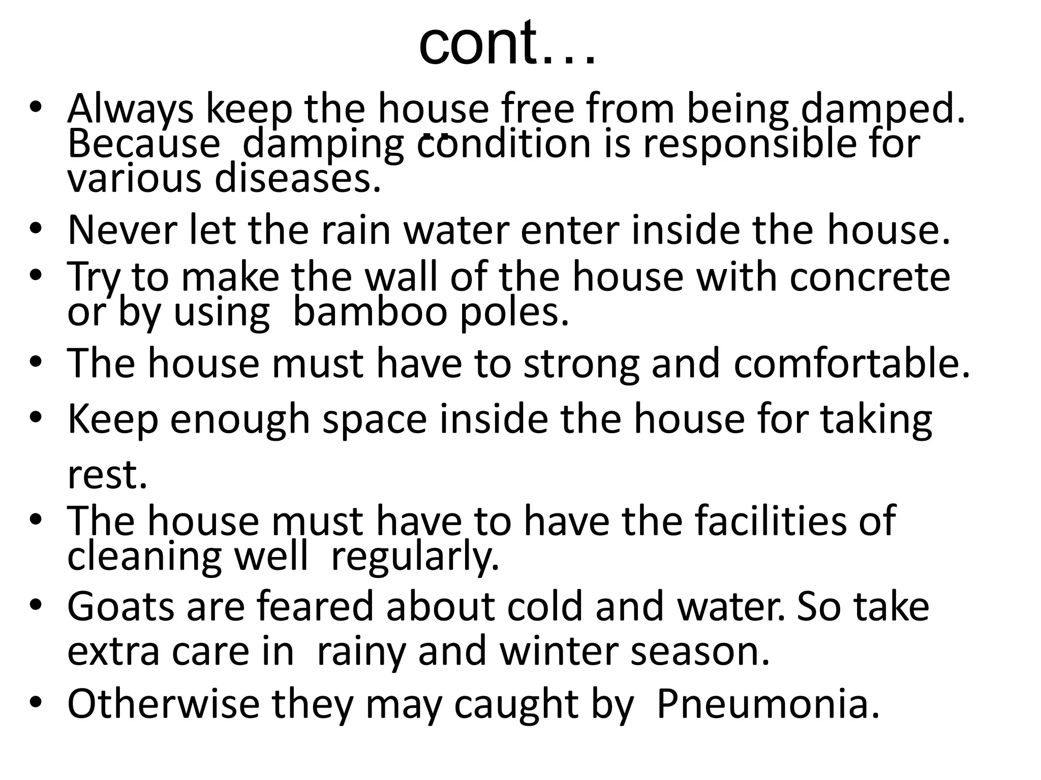 cont…
..
• Always keep the house free from being damped.
Because damping condition is responsible for
various diseases.
• Never let the rain water enter inside the house.
• Try to make the wall of the house with concrete
or by using bamboo poles.
• The house must have to strong and comfortable.
• Keep enough space inside the house for taking
rest.
• The house must have to have the facilities of
cleaning well regularly.
• Goats are feared about cold and water. So take
extra care in rainy and winter season.
• Otherwise they may caught by Pneumonia.
 