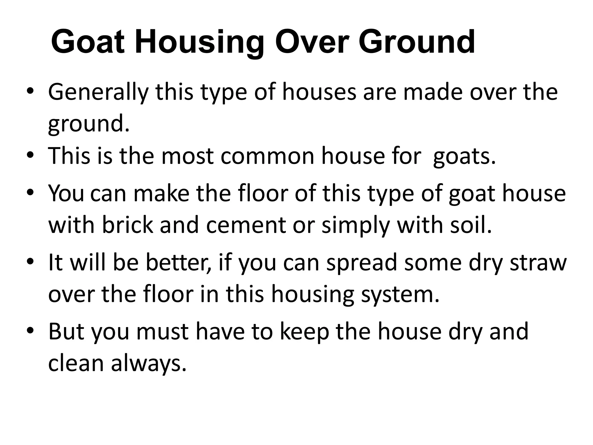 Goat Housing Over Ground
• Generally this type of houses are made over the
ground.
• This is the most common house for goats.
• You can make the floor of this type of goat house
with brick and cement or simply with soil.
• It will be better, if you can spread some dry straw
over the floor in this housing system.
• But you must have to keep the house dry and
clean always.
 