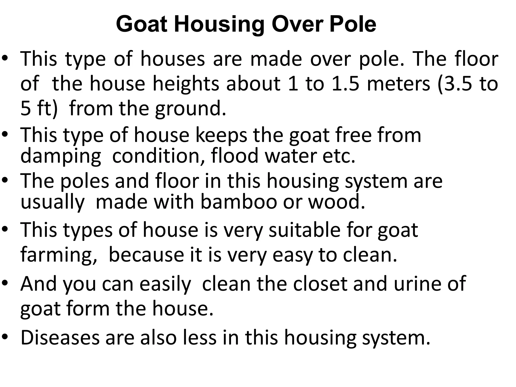 Goat Housing Over Pole
• This type of houses are made over pole. The floor
of the house heights about 1 to 1.5 meters (3.5 to
5 ft) from the ground.
• This type of house keeps the goat free from
damping condition, flood water etc.
• The poles and floor in this housing system are
usually made with bamboo or wood.
• This types of house is very suitable for goat
farming, because it is very easy to clean.
• And you can easily clean the closet and urine of
goat form the house.
• Diseases are also less in this housing system.
 