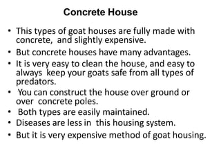 Concrete House
• This types of goat houses are fully made with
concrete, and slightly expensive.
• But concrete houses have many advantages.
• It is very easy to clean the house, and easy to
always keep your goats safe from all types of
predators.
• You can construct the house over ground or
over concrete poles.
• Both types are easily maintained.
• Diseases are less in this housing system.
• But it is very expensive method of goat housing.
 