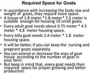 Required Space for Goats
• In accordance with increasing the body size and
weight of goats, they require more space.
• A house of 1.8 meter *1.8 meter* 2.5 meter is
suitable enough for housing 10 small goats.
• Every adult goat needs about 0.75 meter * 4.5
meter * 4.8 meter housing space.
• Every billy goat needs 2.4 meter * 1.8 meter
housing space.
• It will be better, if you can keep the nursing and
pregnant goats separately.
• You can extend or decrease the area of goat
house according to the number of goat in
your farm.
• But keep in mind that, every goat needs their
required space for proper growing and better
production.
 