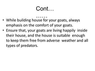 Cont…
……
• While building house for your goats, always
emphasis on the comfort of your goats.
• Ensure that, your goats are living happily inside
their house, and the house is suitable enough
to keep them free from adverse weather and all
types of predators.
 