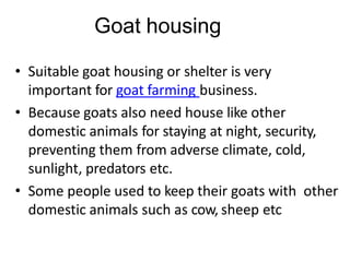 Goat housing
• Suitable goat housing or shelter is very
important for goat farming business.
• Because goats also need house like other
domestic animals for staying at night, security,
preventing them from adverse climate, cold,
sunlight, predators etc.
• Some people used to keep their goats with other
domestic animals such as cow, sheep etc
 