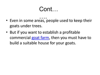Cont…
….
• Even in some areas, people used to keep their
goats under trees.
• But if you want to establish a profitable
commercial goat farm, then you must have to
build a suitable house for your goats.
 