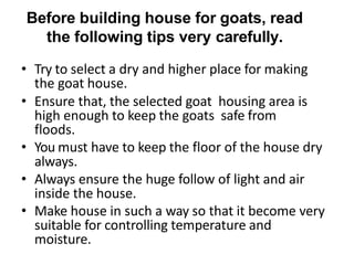 Before building house for goats, read
the following tips very carefully.
• Try to select a dry and higher place for making
the goat house.
• Ensure that, the selected goat housing area is
high enough to keep the goats safe from
floods.
• You must have to keep the floor of the house dry
always.
• Always ensure the huge follow of light and air
inside the house.
• Make house in such a way so that it become very
suitable for controlling temperature and
moisture.
 