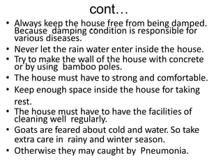 cont…
..
• Always keep the house free from being damped.
Because damping condition is responsible for
various diseases.
• Never let the rain water enter inside the house.
• Try to make the wall of the house with concrete
or by using bamboo poles.
• The house must have to strong and comfortable.
• Keep enough space inside the house for taking
rest.
• The house must have to have the facilities of
cleaning well regularly.
• Goats are feared about cold and water. So take
extra care in rainy and winter season.
• Otherwise they may caught by Pneumonia.
 
