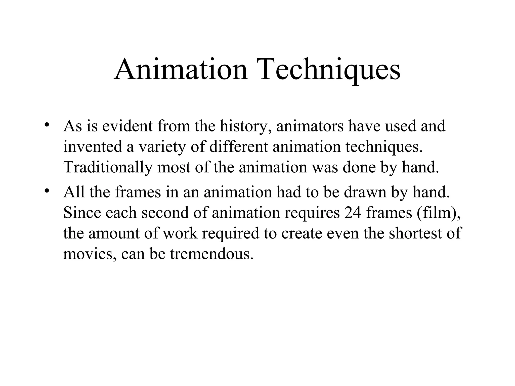 Animation Techniques
• As is evident from the history, animators have used and
invented a variety of different animation techniques.
Traditionally most of the animation was done by hand.
• All the frames in an animation had to be drawn by hand.
Since each second of animation requires 24 frames (film),
the amount of work required to create even the shortest of
movies, can be tremendous.
 