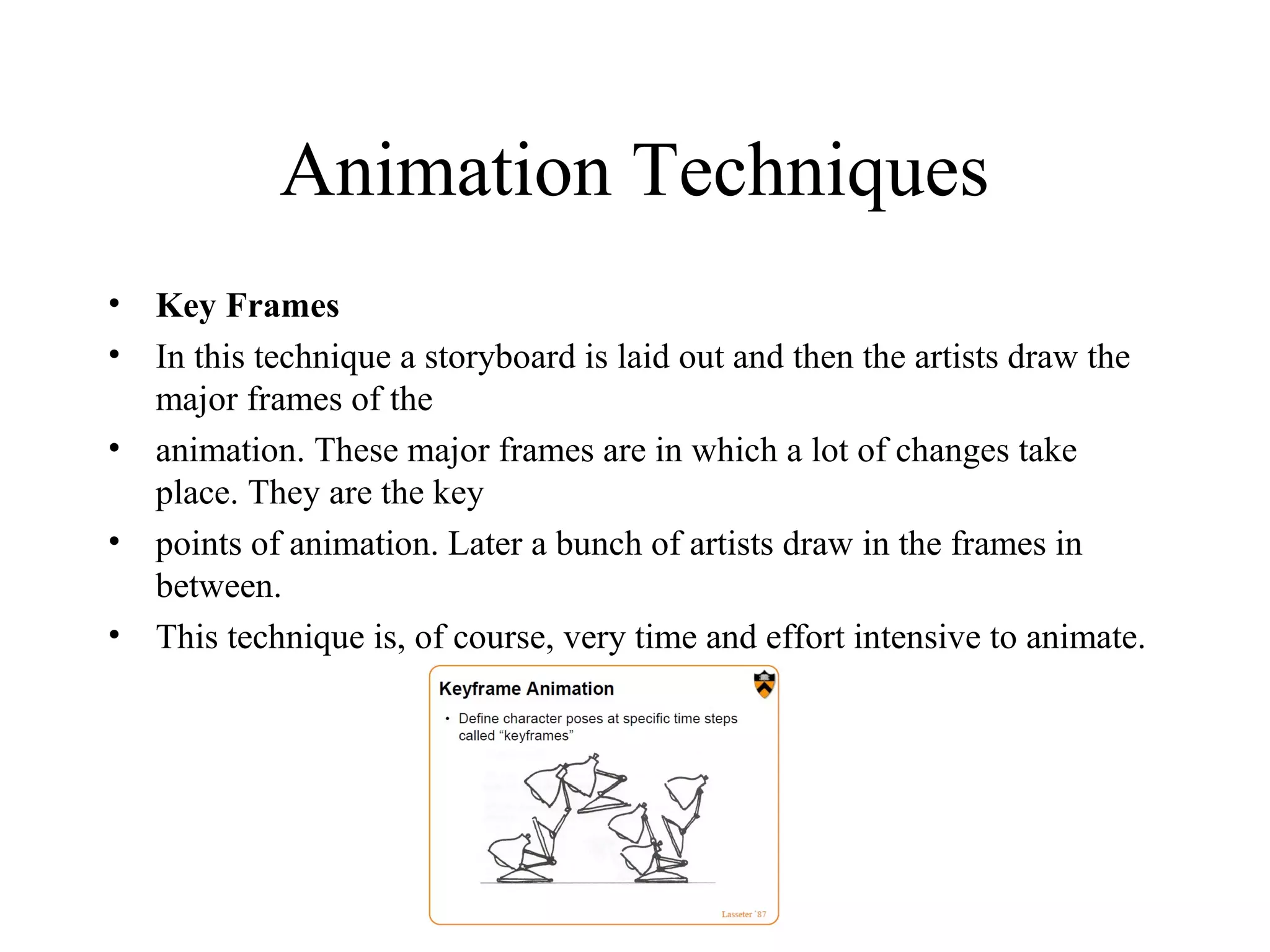 Animation Techniques
• Key Frames
• In this technique a storyboard is laid out and then the artists draw the
major frames of the
• animation. These major frames are in which a lot of changes take
place. They are the key
• points of animation. Later a bunch of artists draw in the frames in
between.
• This technique is, of course, very time and effort intensive to animate.
 