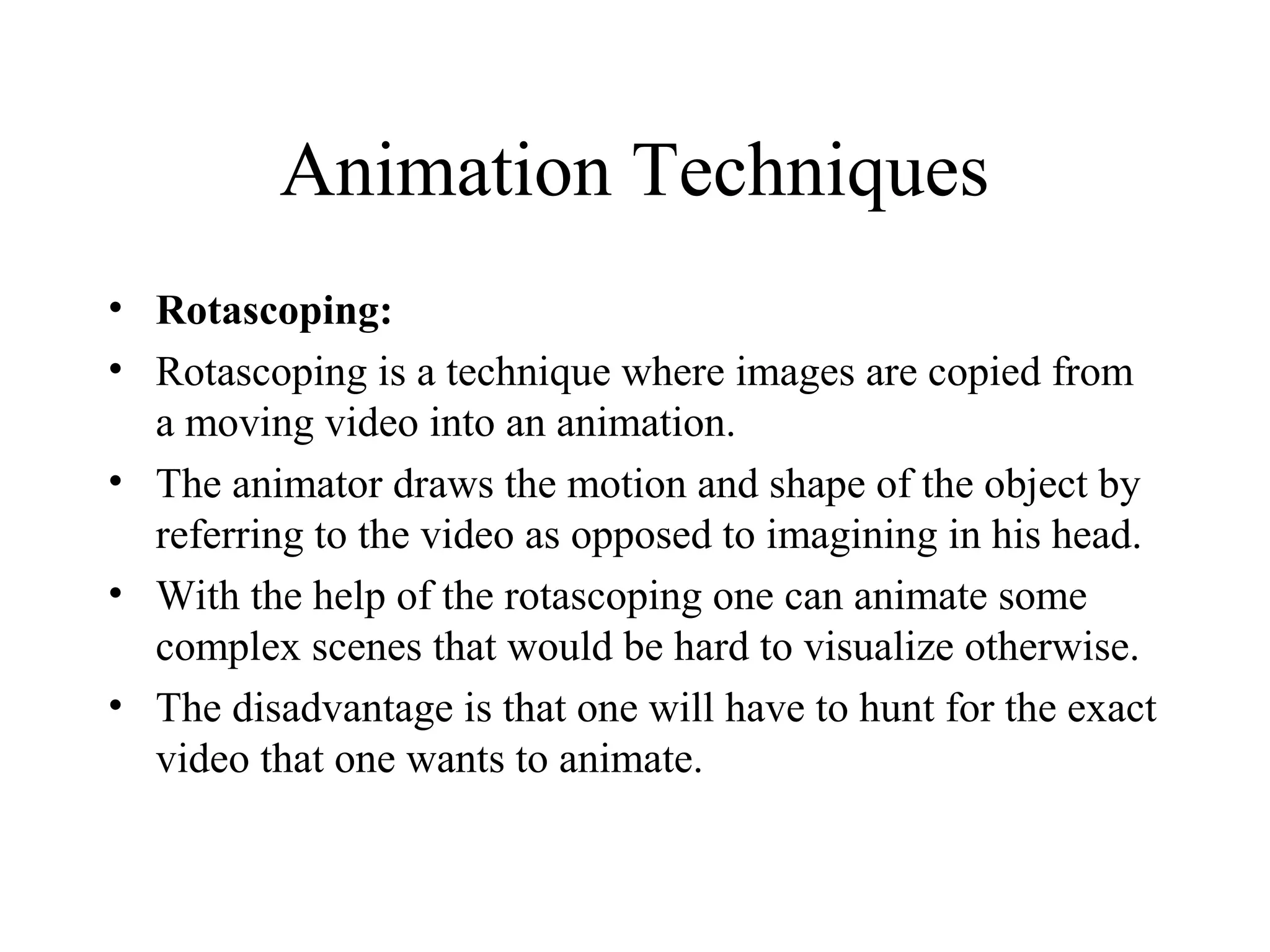 Animation Techniques
• Rotascoping:
• Rotascoping is a technique where images are copied from
a moving video into an animation.
• The animator draws the motion and shape of the object by
referring to the video as opposed to imagining in his head.
• With the help of the rotascoping one can animate some
complex scenes that would be hard to visualize otherwise.
• The disadvantage is that one will have to hunt for the exact
video that one wants to animate.
 