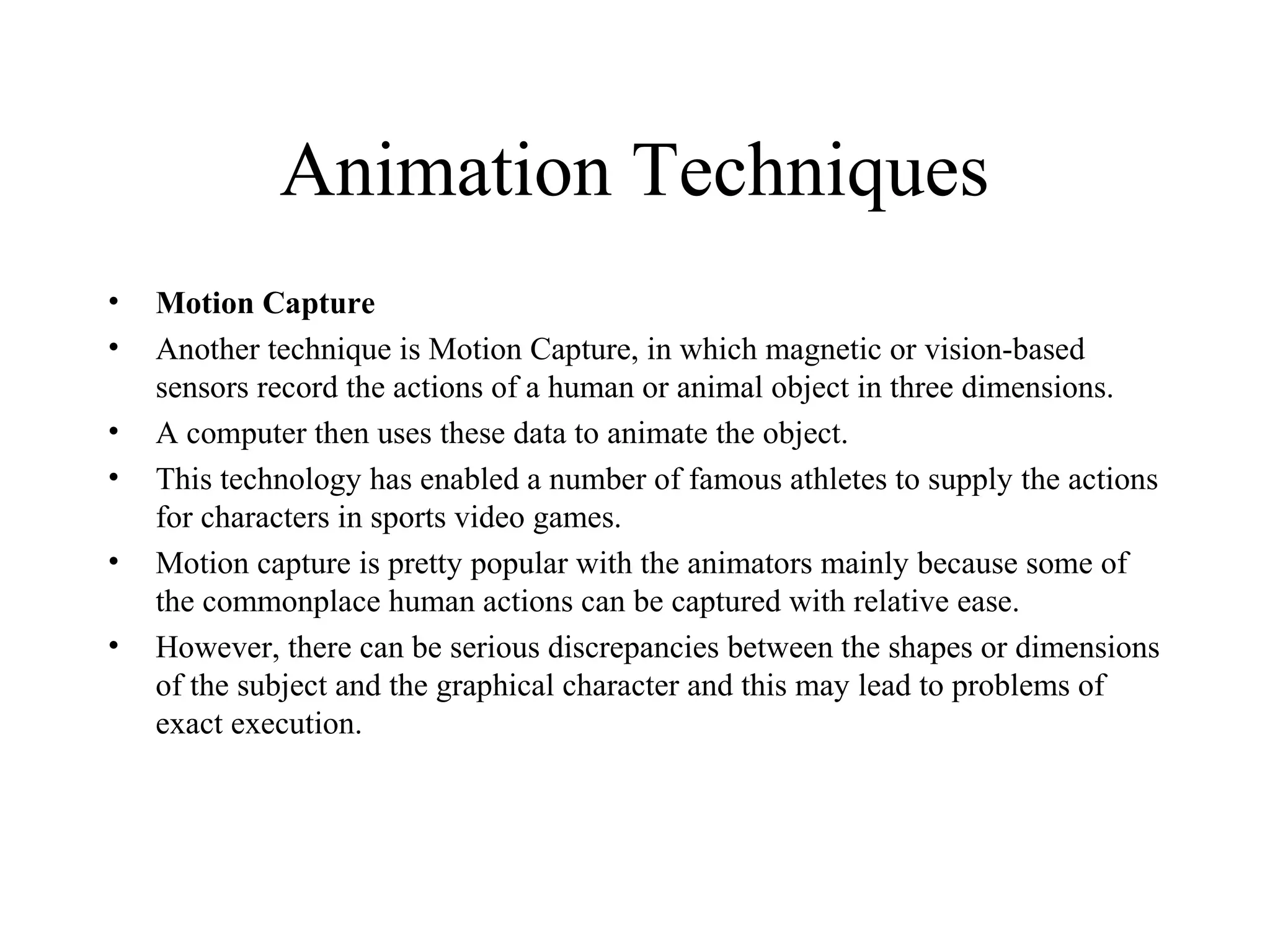 Animation Techniques
• Motion Capture
• Another technique is Motion Capture, in which magnetic or vision-based
sensors record the actions of a human or animal object in three dimensions.
• A computer then uses these data to animate the object.
• This technology has enabled a number of famous athletes to supply the actions
for characters in sports video games.
• Motion capture is pretty popular with the animators mainly because some of
the commonplace human actions can be captured with relative ease.
• However, there can be serious discrepancies between the shapes or dimensions
of the subject and the graphical character and this may lead to problems of
exact execution.
 
