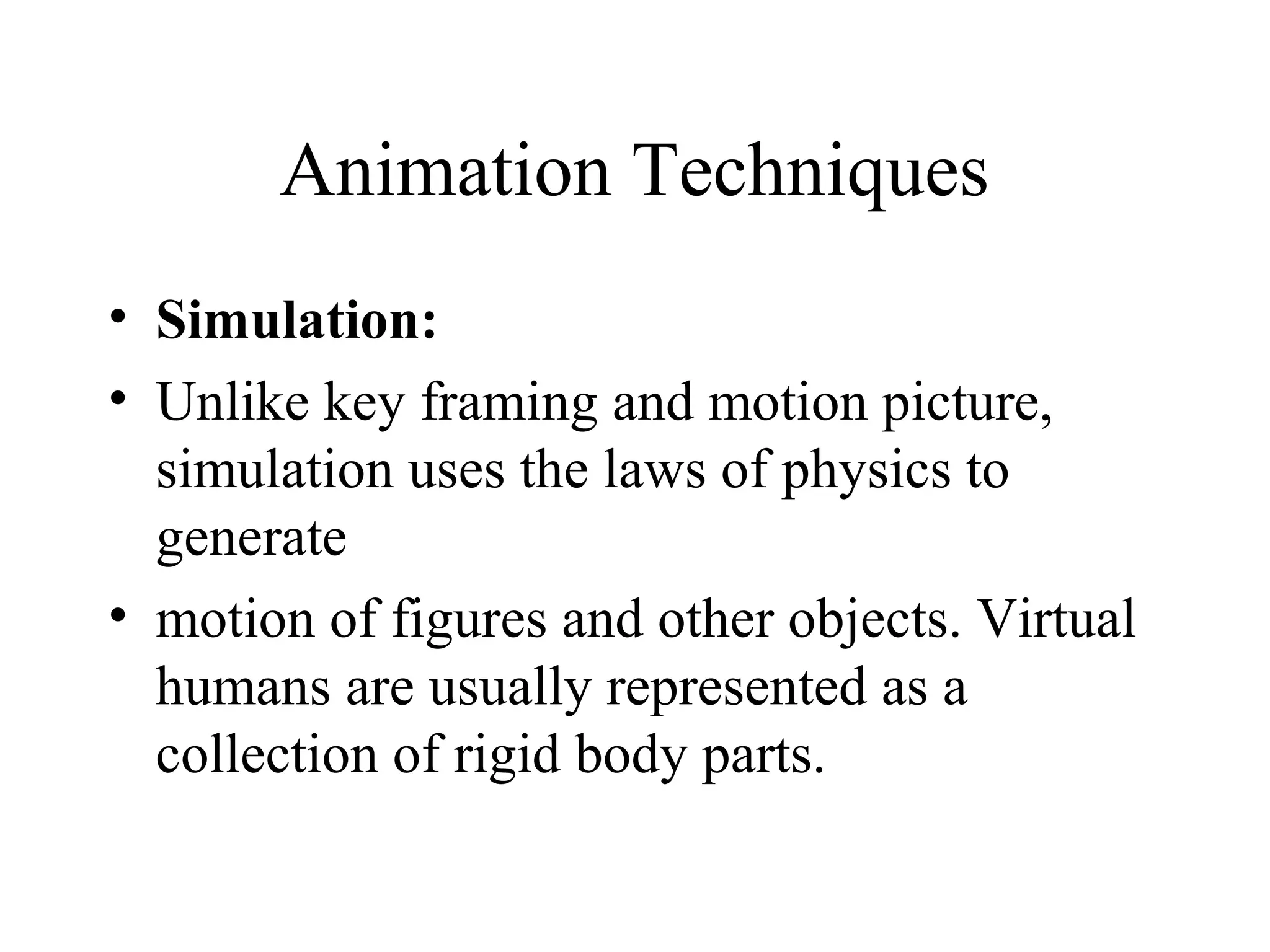 Animation Techniques
• Simulation:
• Unlike key framing and motion picture,
simulation uses the laws of physics to
generate
• motion of figures and other objects. Virtual
humans are usually represented as a
collection of rigid body parts.
 