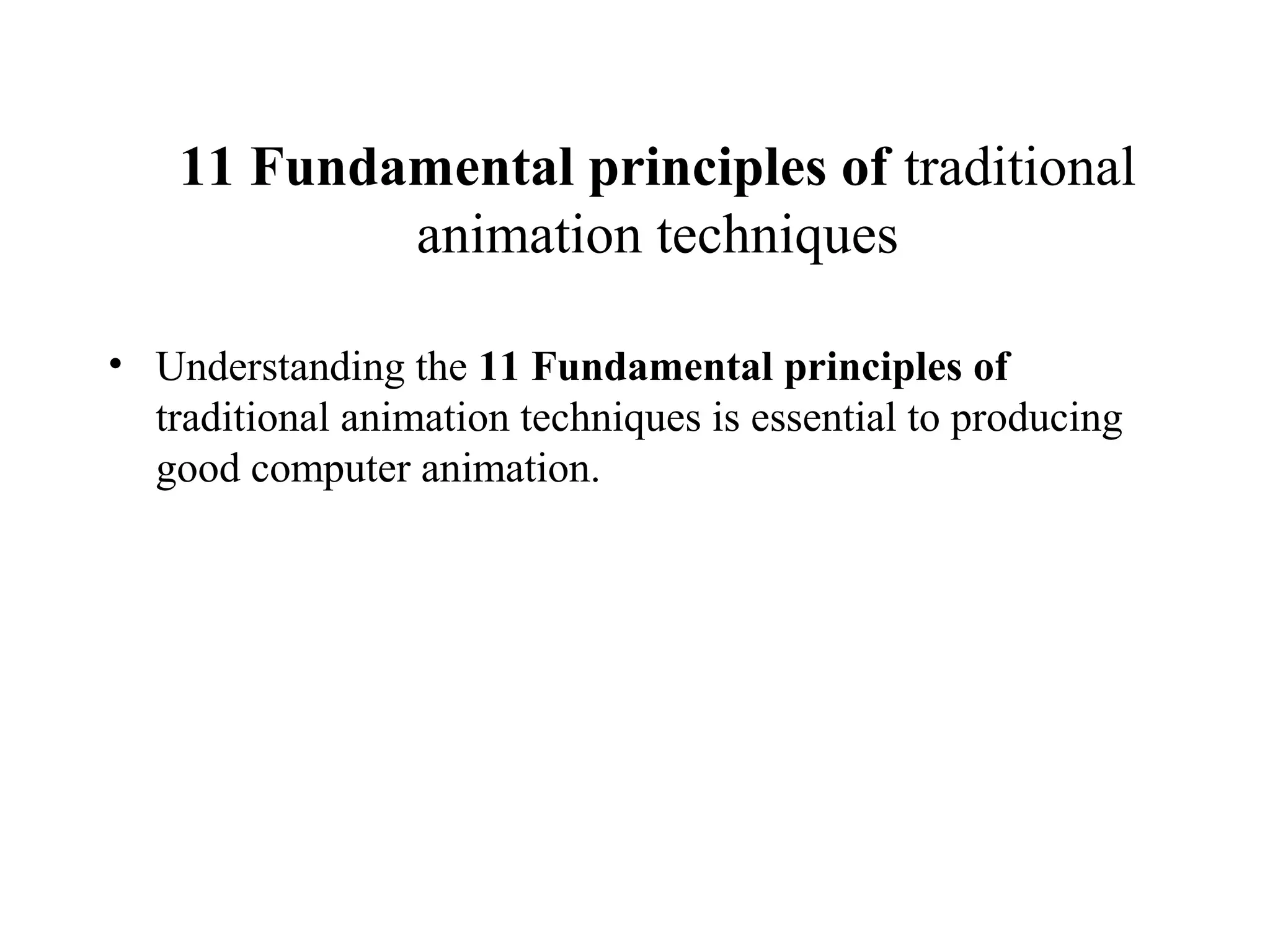 11 Fundamental principles of traditional
animation techniques
• Understanding the 11 Fundamental principles of
traditional animation techniques is essential to producing
good computer animation.
 