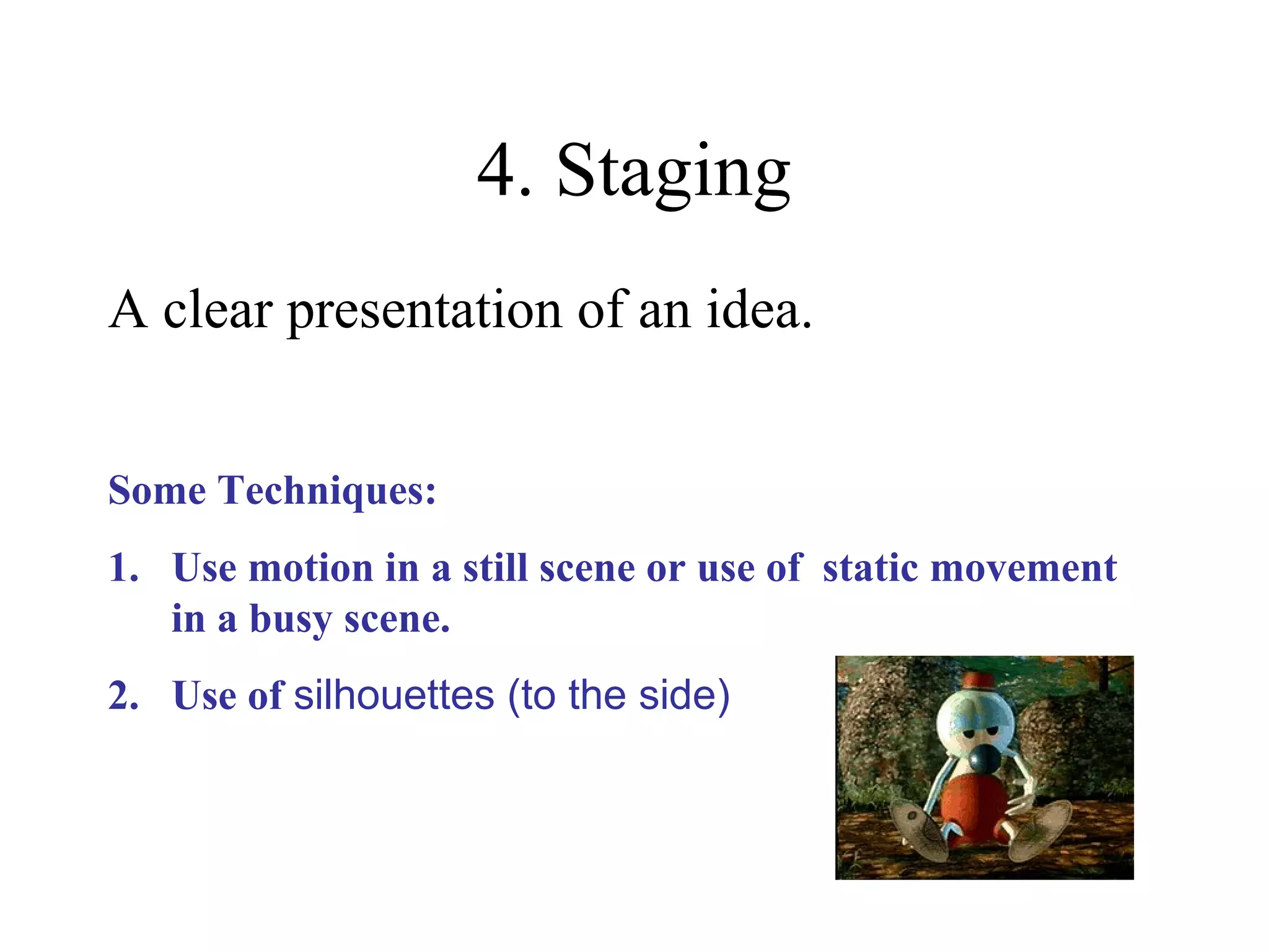 4. Staging
A clear presentation of an idea.
Some Techniques:
1. Use motion in a still scene or use of static movement
in a busy scene.
2. Use of silhouettes (to the side)
 