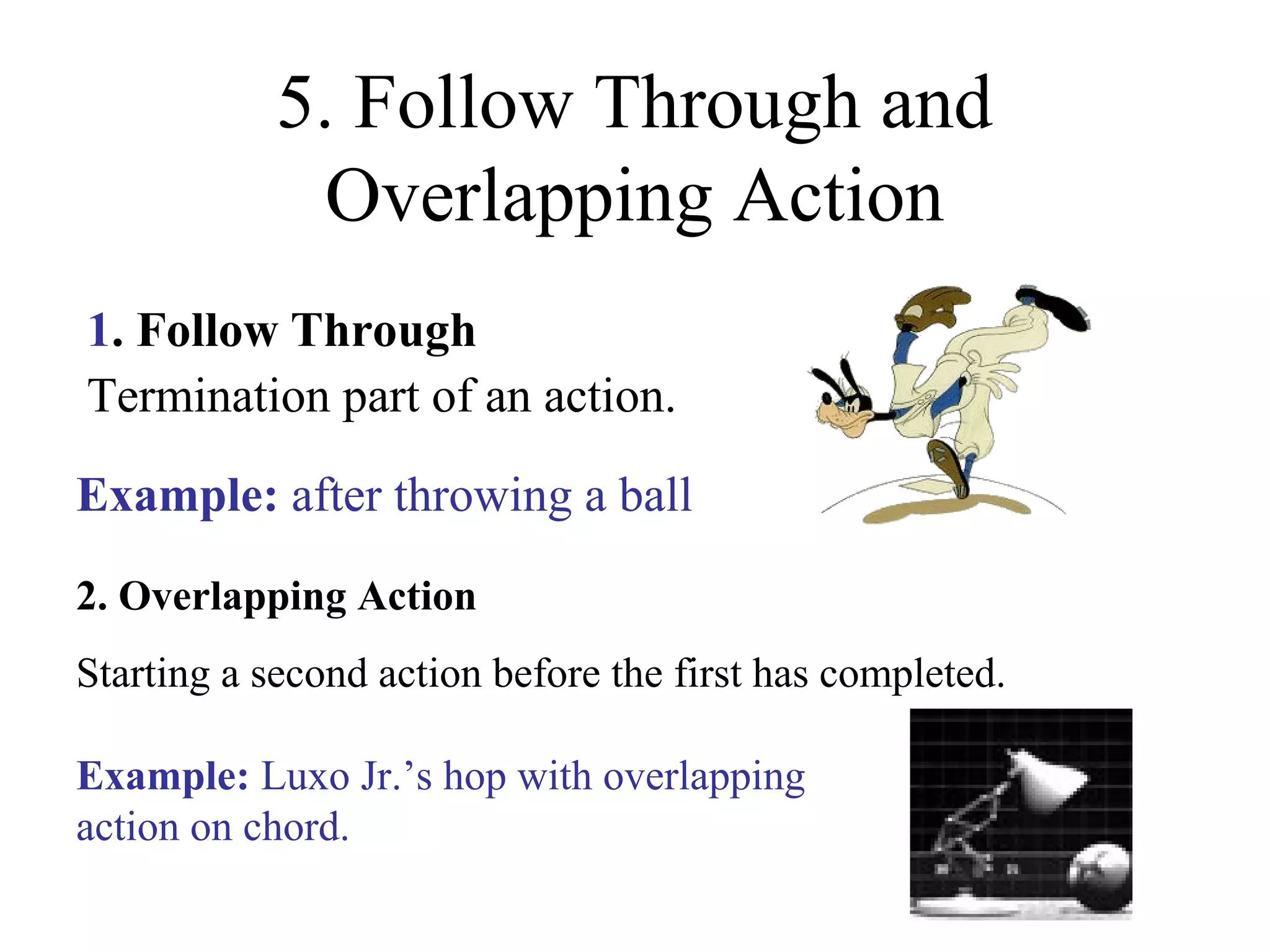 5. Follow Through and
Overlapping Action
1. Follow Through
Termination part of an action.
2. Overlapping Action
Starting a second action before the first has completed.
Example: after throwing a ball
Example: Luxo Jr.’s hop with overlapping
action on chord.
 