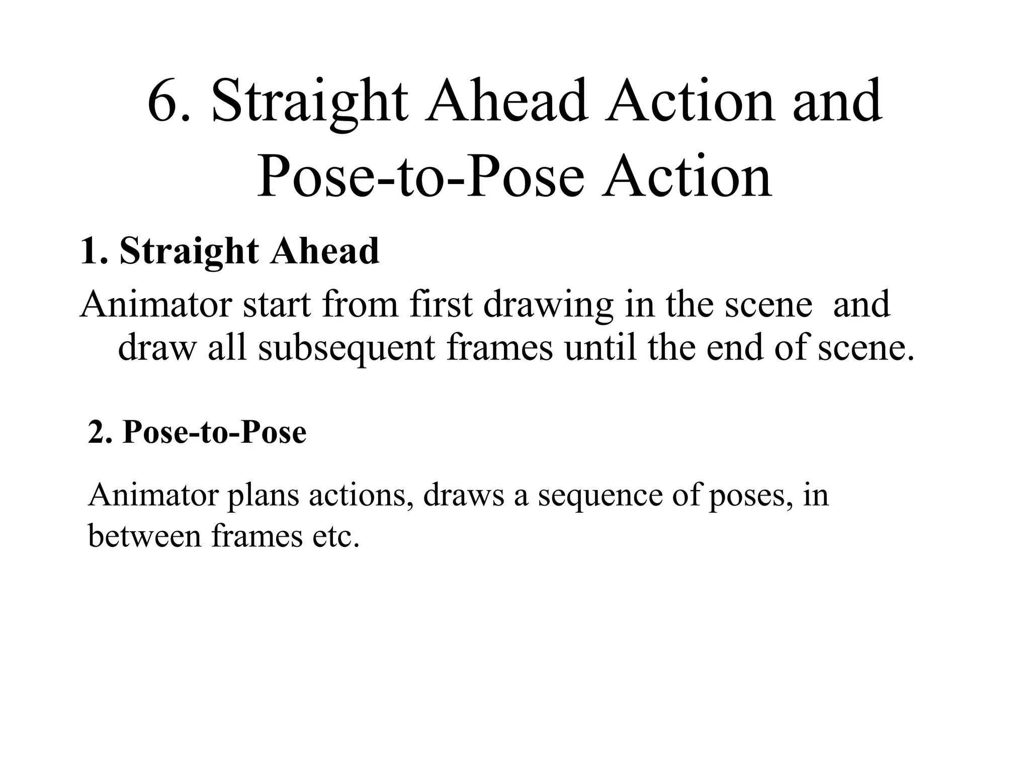 6. Straight Ahead Action and
Pose-to-Pose Action
1. Straight Ahead
Animator start from first drawing in the scene and
draw all subsequent frames until the end of scene.
2. Pose-to-Pose
Animator plans actions, draws a sequence of poses, in
between frames etc.
 
