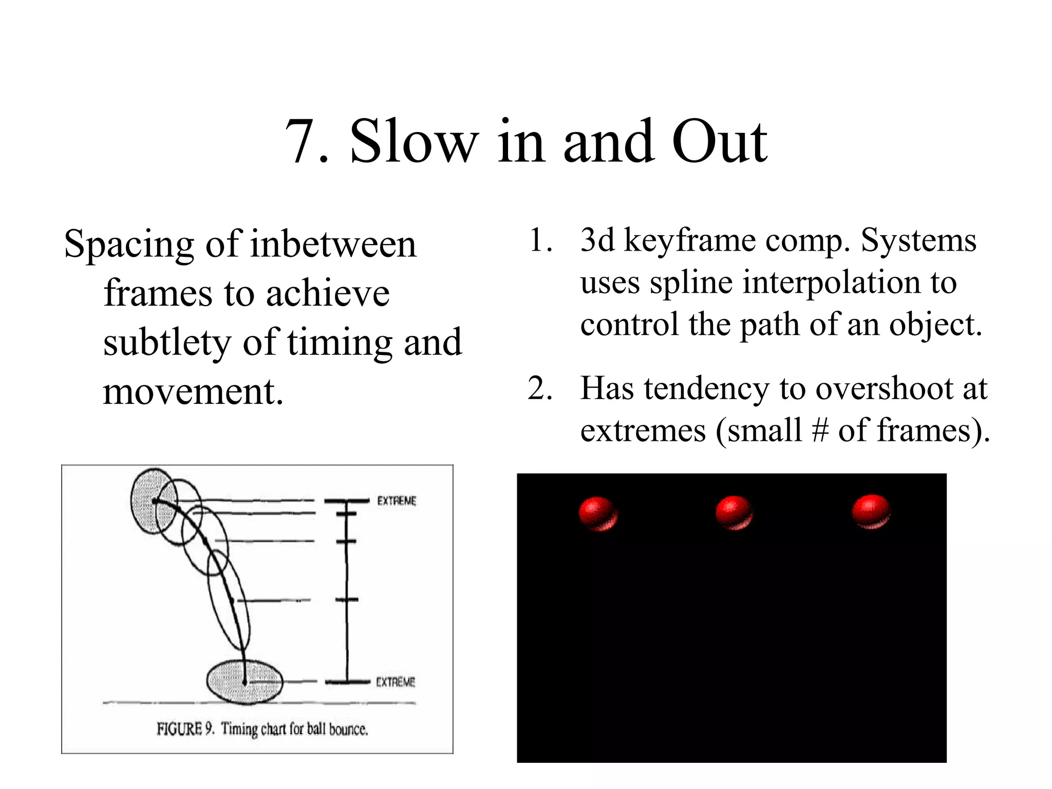 7. Slow in and Out
Spacing of inbetween
frames to achieve
subtlety of timing and
movement.
1. 3d keyframe comp. Systems
uses spline interpolation to
control the path of an object.
2. Has tendency to overshoot at
extremes (small # of frames).
 