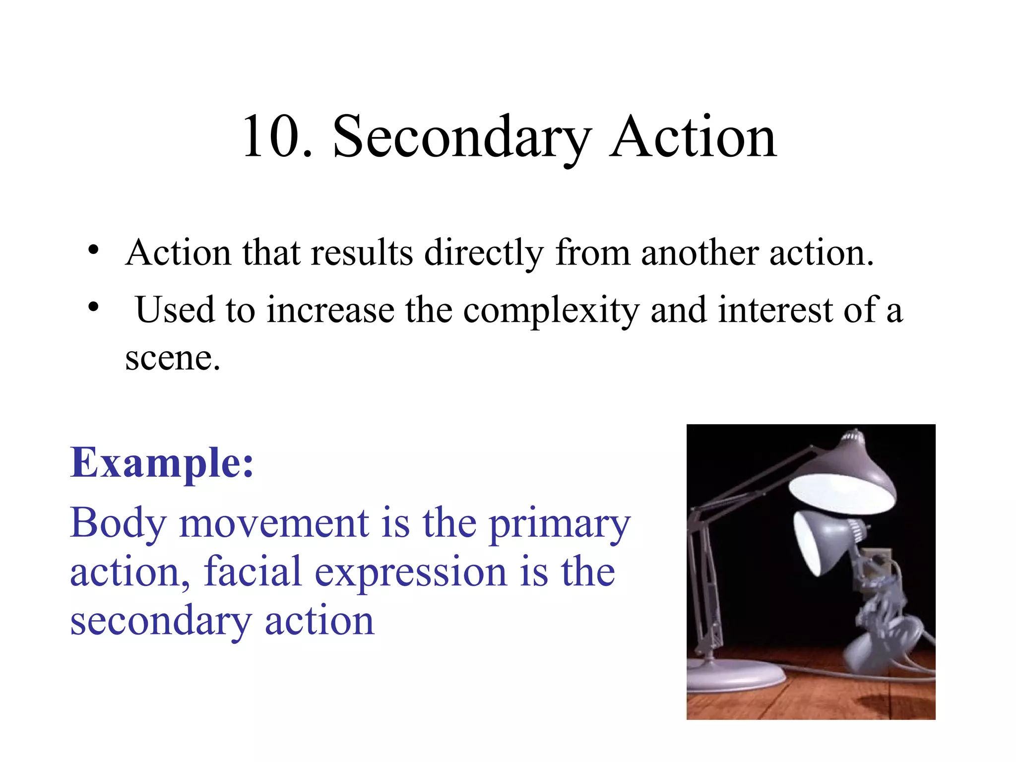10. Secondary Action
• Action that results directly from another action.
• Used to increase the complexity and interest of a
scene.
Example:
Body movement is the primary
action, facial expression is the
secondary action
 