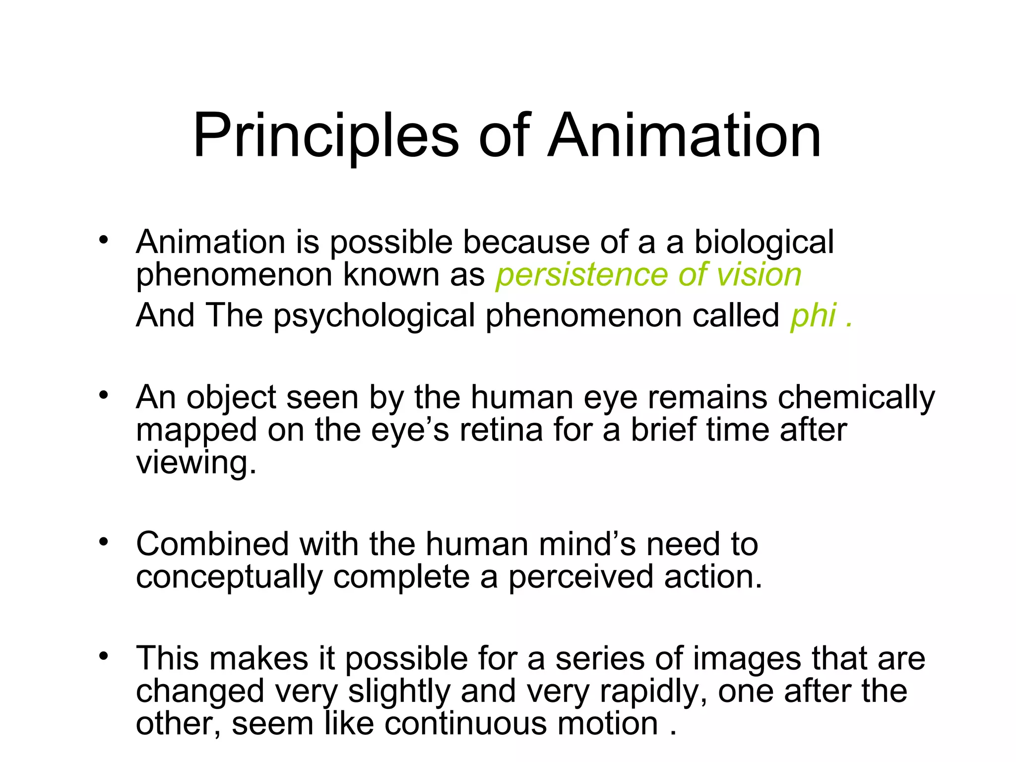 Principles of Animation
• Animation is possible because of a a biological
phenomenon known as persistence of vision
And The psychological phenomenon called phi .
• An object seen by the human eye remains chemically
mapped on the eye’s retina for a brief time after
viewing.
• Combined with the human mind’s need to
conceptually complete a perceived action.
• This makes it possible for a series of images that are
changed very slightly and very rapidly, one after the
other, seem like continuous motion .
 