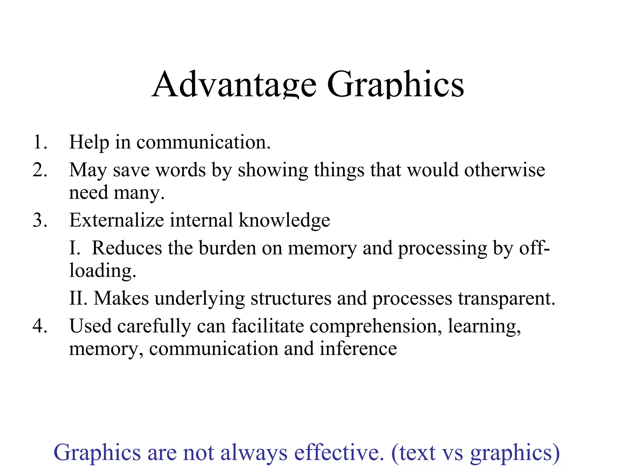 Advantage Graphics
1. Help in communication.
2. May save words by showing things that would otherwise
need many.
3. Externalize internal knowledge
I. Reduces the burden on memory and processing by off-
loading.
II. Makes underlying structures and processes transparent.
4. Used carefully can facilitate comprehension, learning,
memory, communication and inference
Graphics are not always effective. (text vs graphics)
 