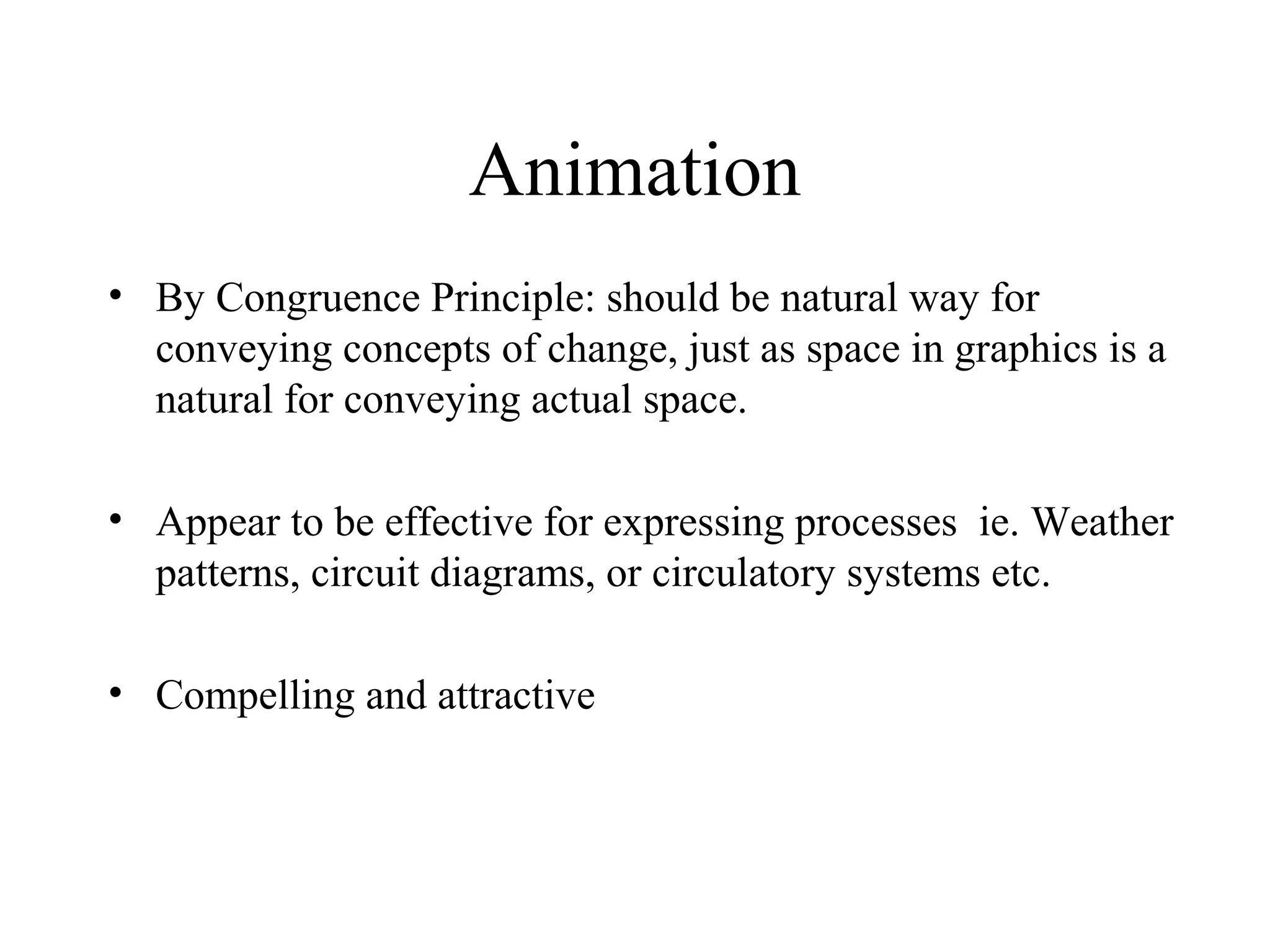 Animation
• By Congruence Principle: should be natural way for
conveying concepts of change, just as space in graphics is a
natural for conveying actual space.
• Appear to be effective for expressing processes ie. Weather
patterns, circuit diagrams, or circulatory systems etc.
• Compelling and attractive
 