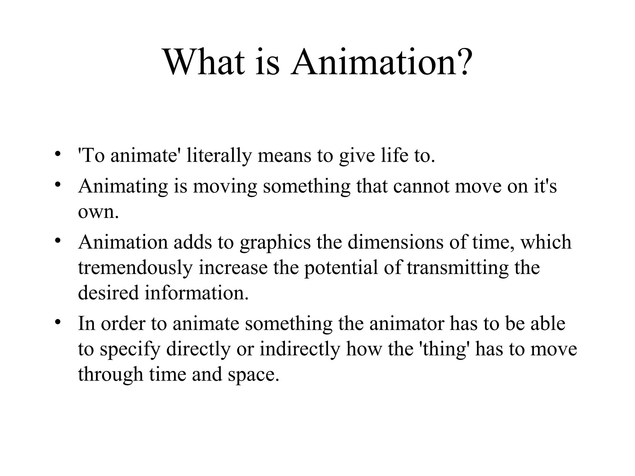 What is Animation?
• 'To animate' literally means to give life to.
• Animating is moving something that cannot move on it's
own.
• Animation adds to graphics the dimensions of time, which
tremendously increase the potential of transmitting the
desired information.
• In order to animate something the animator has to be able
to specify directly or indirectly how the 'thing' has to move
through time and space.
 