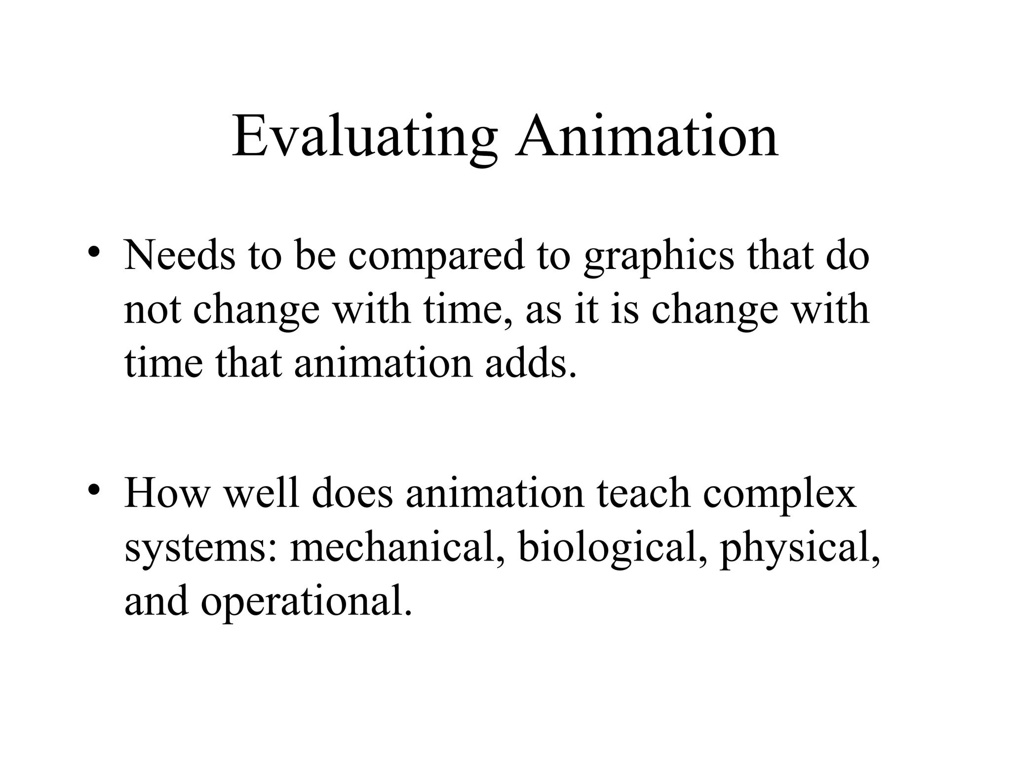 Evaluating Animation
• Needs to be compared to graphics that do
not change with time, as it is change with
time that animation adds.
• How well does animation teach complex
systems: mechanical, biological, physical,
and operational.
 