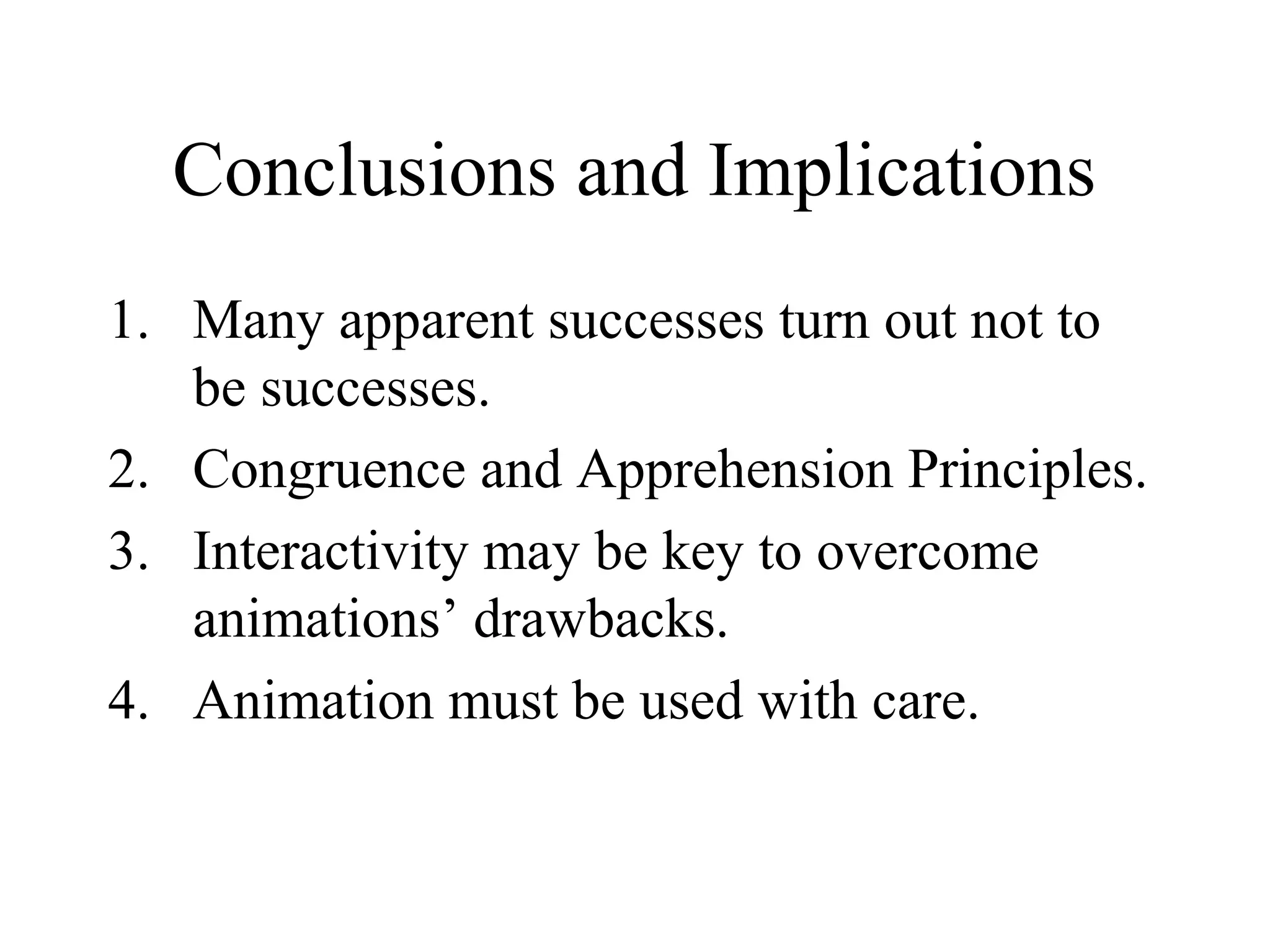 Conclusions and Implications
1. Many apparent successes turn out not to
be successes.
2. Congruence and Apprehension Principles.
3. Interactivity may be key to overcome
animations’ drawbacks.
4. Animation must be used with care.
 
