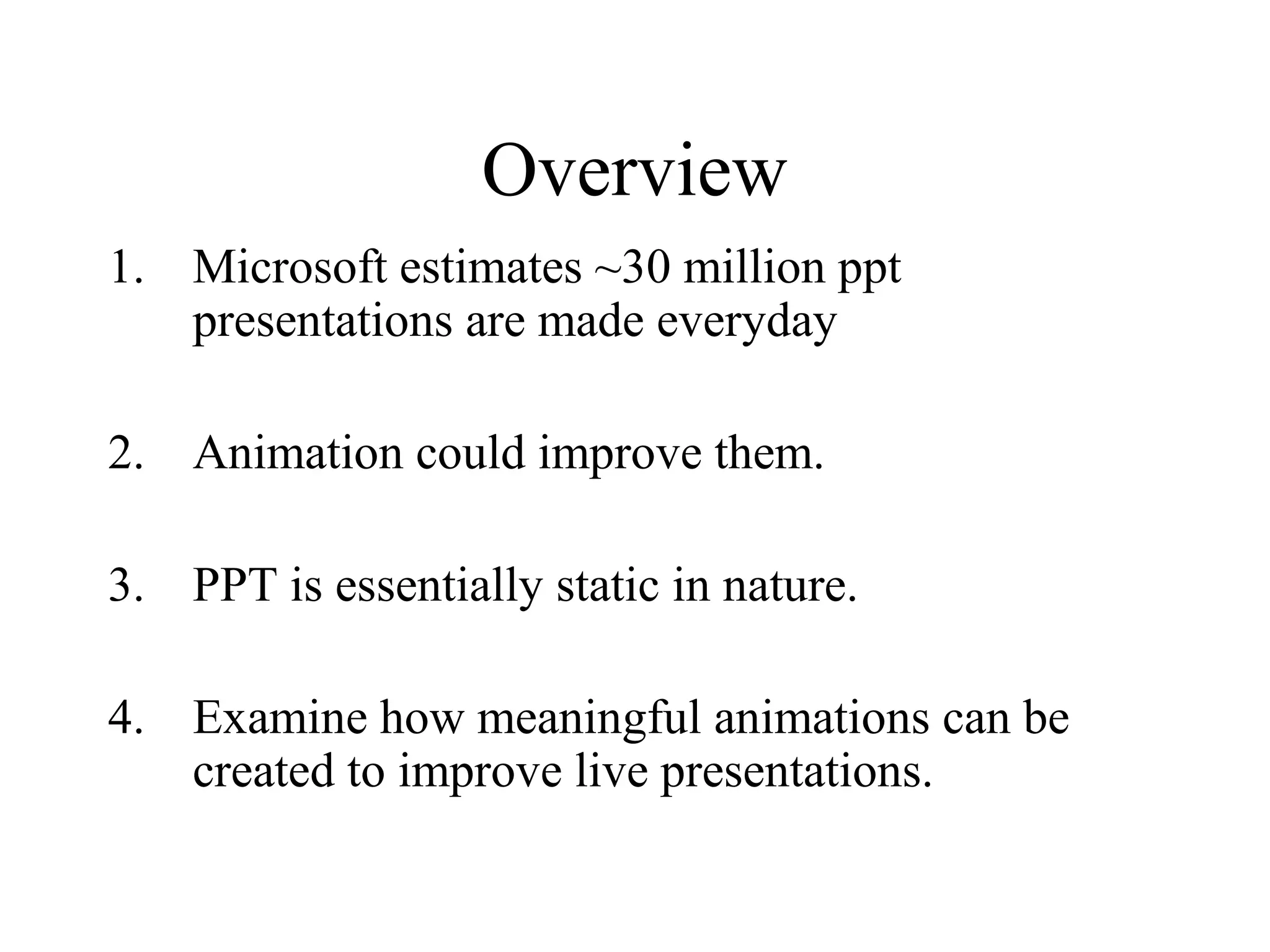 Overview
1. Microsoft estimates ~30 million ppt
presentations are made everyday
2. Animation could improve them.
3. PPT is essentially static in nature.
4. Examine how meaningful animations can be
created to improve live presentations.
 