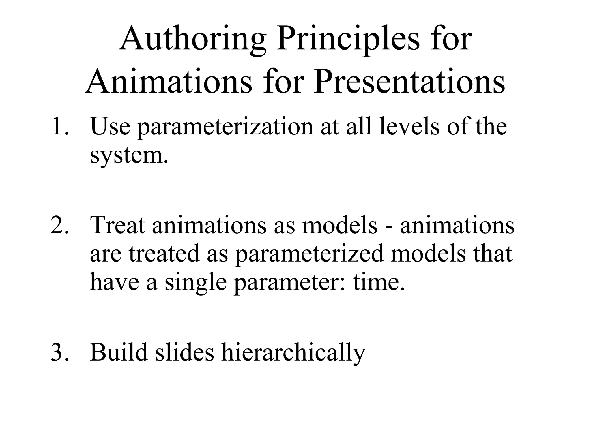 Authoring Principles for
Animations for Presentations
1. Use parameterization at all levels of the
system.
2. Treat animations as models - animations
are treated as parameterized models that
have a single parameter: time.
3. Build slides hierarchically
 