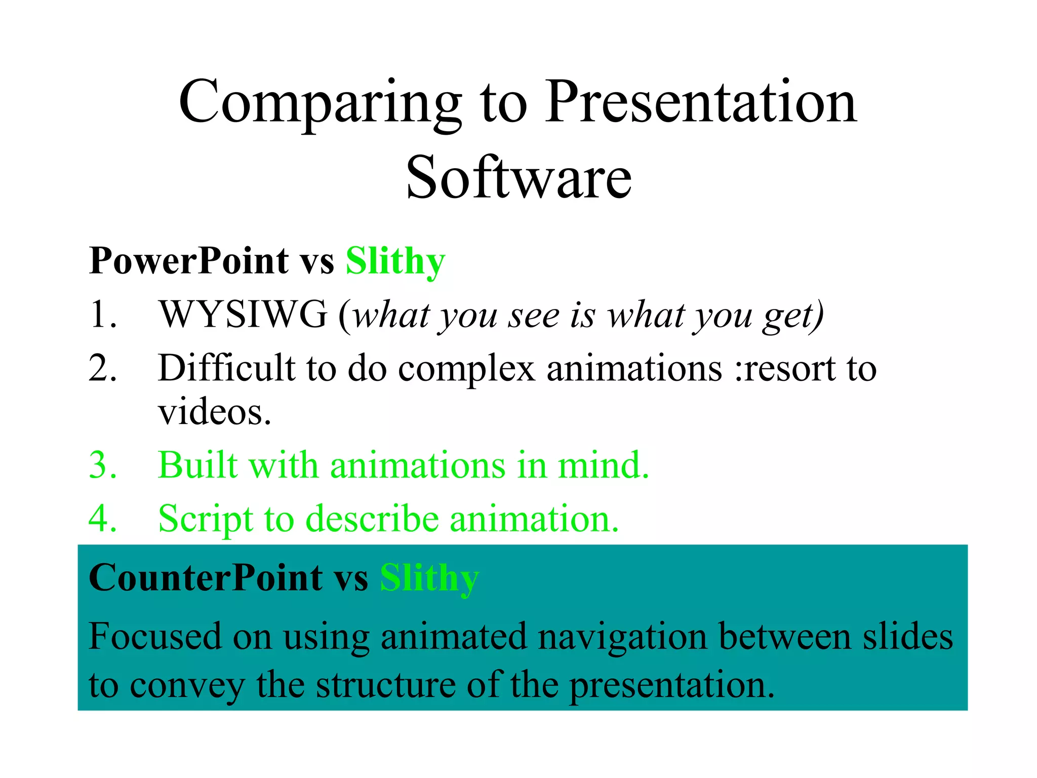Comparing to Presentation
Software
PowerPoint vs Slithy
1. WYSIWG (what you see is what you get)
2. Difficult to do complex animations :resort to
videos.
3. Built with animations in mind.
4. Script to describe animation.
CounterPoint vs Slithy
Focused on using animated navigation between slides
to convey the structure of the presentation.
 