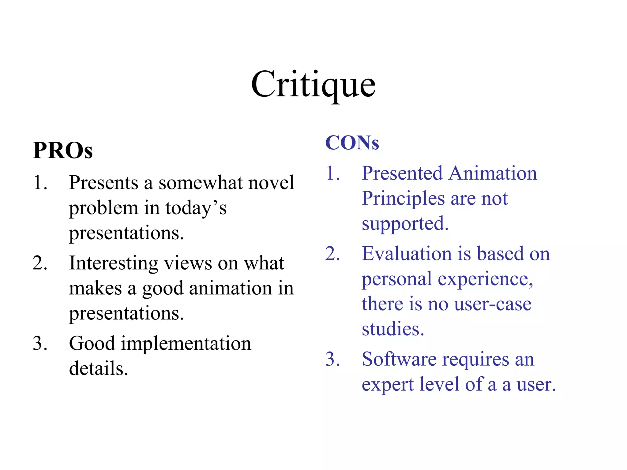 Critique
PROs
1. Presents a somewhat novel
problem in today’s
presentations.
2. Interesting views on what
makes a good animation in
presentations.
3. Good implementation
details.
CONs
1. Presented Animation
Principles are not
supported.
2. Evaluation is based on
personal experience,
there is no user-case
studies.
3. Software requires an
expert level of a a user.
 
