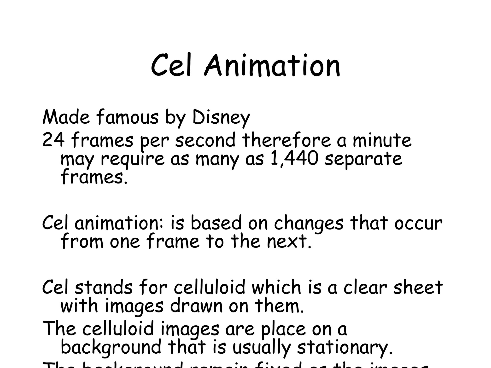 Cel Animation
Made famous by Disney
24 frames per second therefore a minute
may require as many as 1,440 separate
frames.
Cel animation: is based on changes that occur
from one frame to the next.
Cel stands for celluloid which is a clear sheet
with images drawn on them.
The celluloid images are place on a
background that is usually stationary.
 