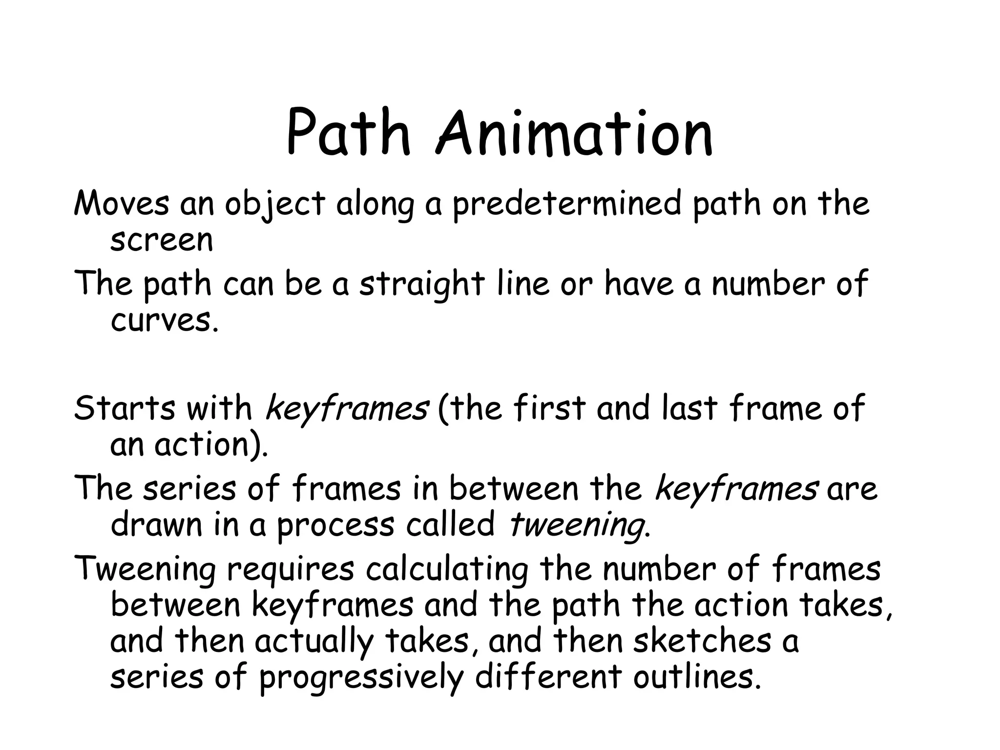 Path Animation
Moves an object along a predetermined path on the
screen
The path can be a straight line or have a number of
curves.
Starts with keyframes (the first and last frame of
an action).
The series of frames in between the keyframes are
drawn in a process called tweening.
Tweening requires calculating the number of frames
between keyframes and the path the action takes,
and then actually takes, and then sketches a
series of progressively different outlines.
 