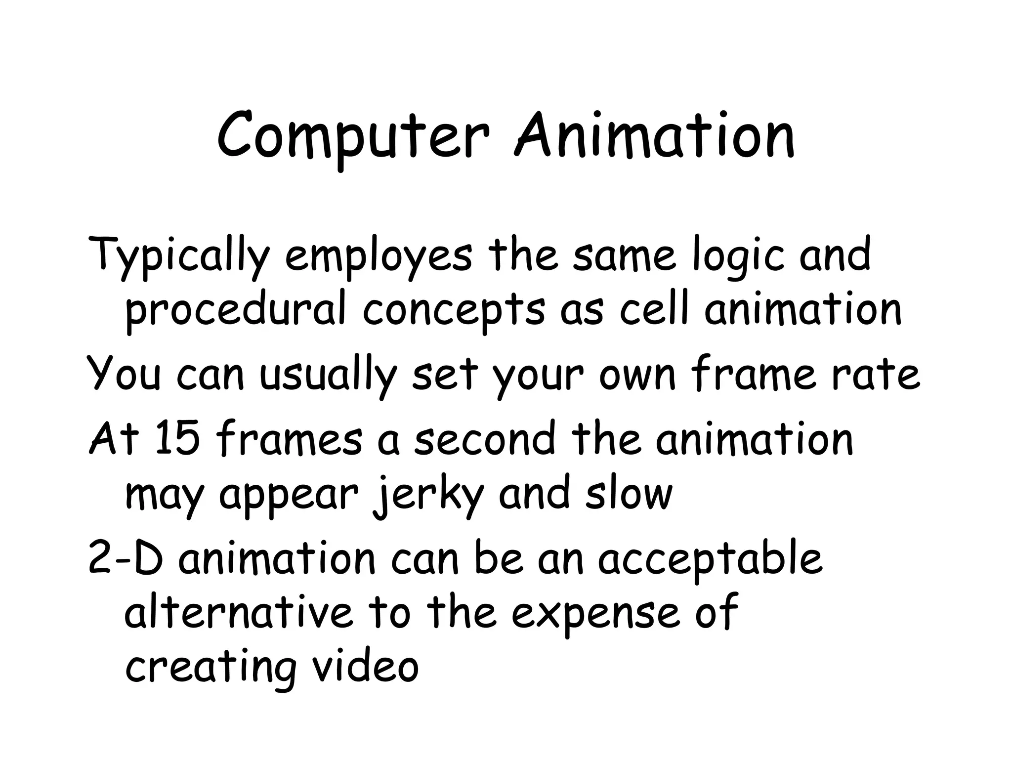 Computer Animation
Typically employes the same logic and
procedural concepts as cell animation
You can usually set your own frame rate
At 15 frames a second the animation
may appear jerky and slow
2-D animation can be an acceptable
alternative to the expense of
creating video
 