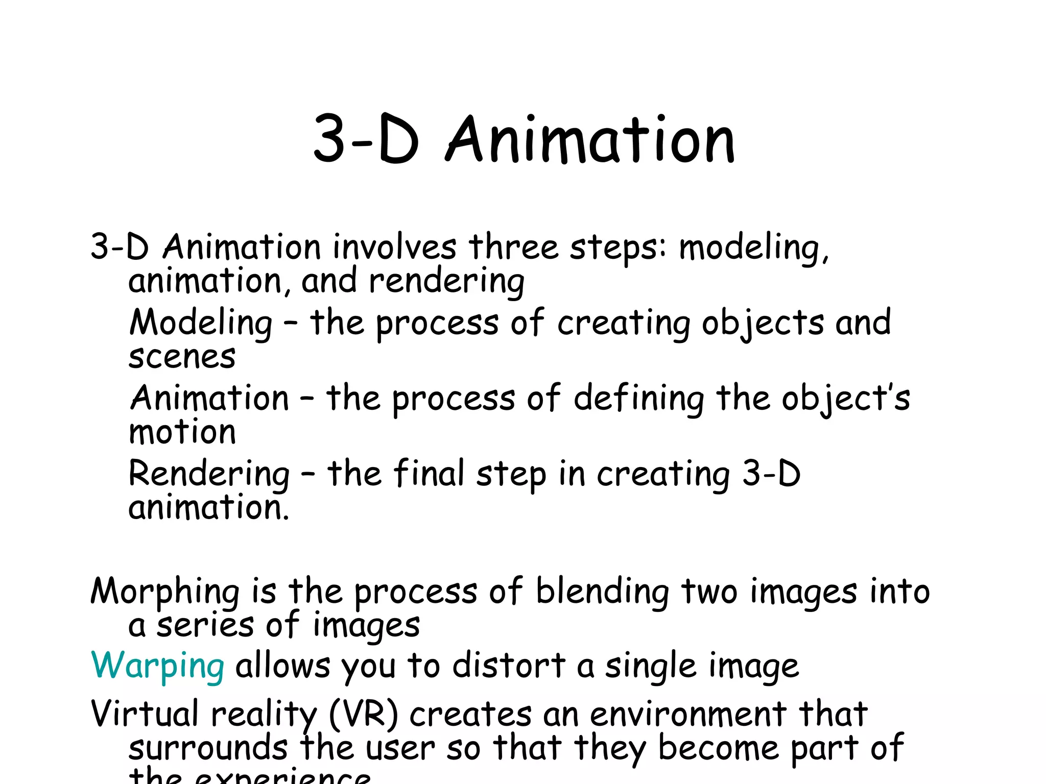 3-D Animation
3-D Animation involves three steps: modeling,
animation, and rendering
Modeling – the process of creating objects and
scenes
Animation – the process of defining the object’s
motion
Rendering – the final step in creating 3-D
animation.
Morphing is the process of blending two images into
a series of images
Warping allows you to distort a single image
Virtual reality (VR) creates an environment that
surrounds the user so that they become part of
 