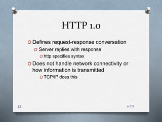 HTTP
12
HTTP 1.0
O Defines request-response conversation
O Server replies with response
O http specifies syntax
O Does not handle network connectivity or
how information is transmitted
O TCP/IP does this
 