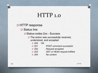 HTTP
18
HTTP 1.0
O HTTP response
O Status line
O Status-codes 2xx - Success
O The action was successfully received,
understood, and accepted
O 200 OK
O 201 POST command successful
O 202 Request accepted
O 203 GET or HEAD request fulfilled
O 204 No content
 