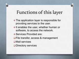 Functions of this layer
 The application layer is responsible for
providing services to the user.
 It enables the user, whether human or
software, to access the network.
 Services Provided are:
 File transfer, access & management
 Mail services
 Directory services
 