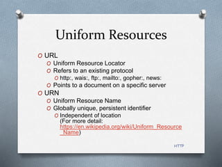HTTP
Uniform Resources
O URL
O Uniform Resource Locator
O Refers to an existing protocol
O http:, wais:, ftp:, mailto:, gopher:, news:
O Points to a document on a specific server
O URN
O Uniform Resource Name
O Globally unique, persistent identifier
O Independent of location
(For more detail:
https://en.wikipedia.org/wiki/Uniform_Resource
_Name)
 