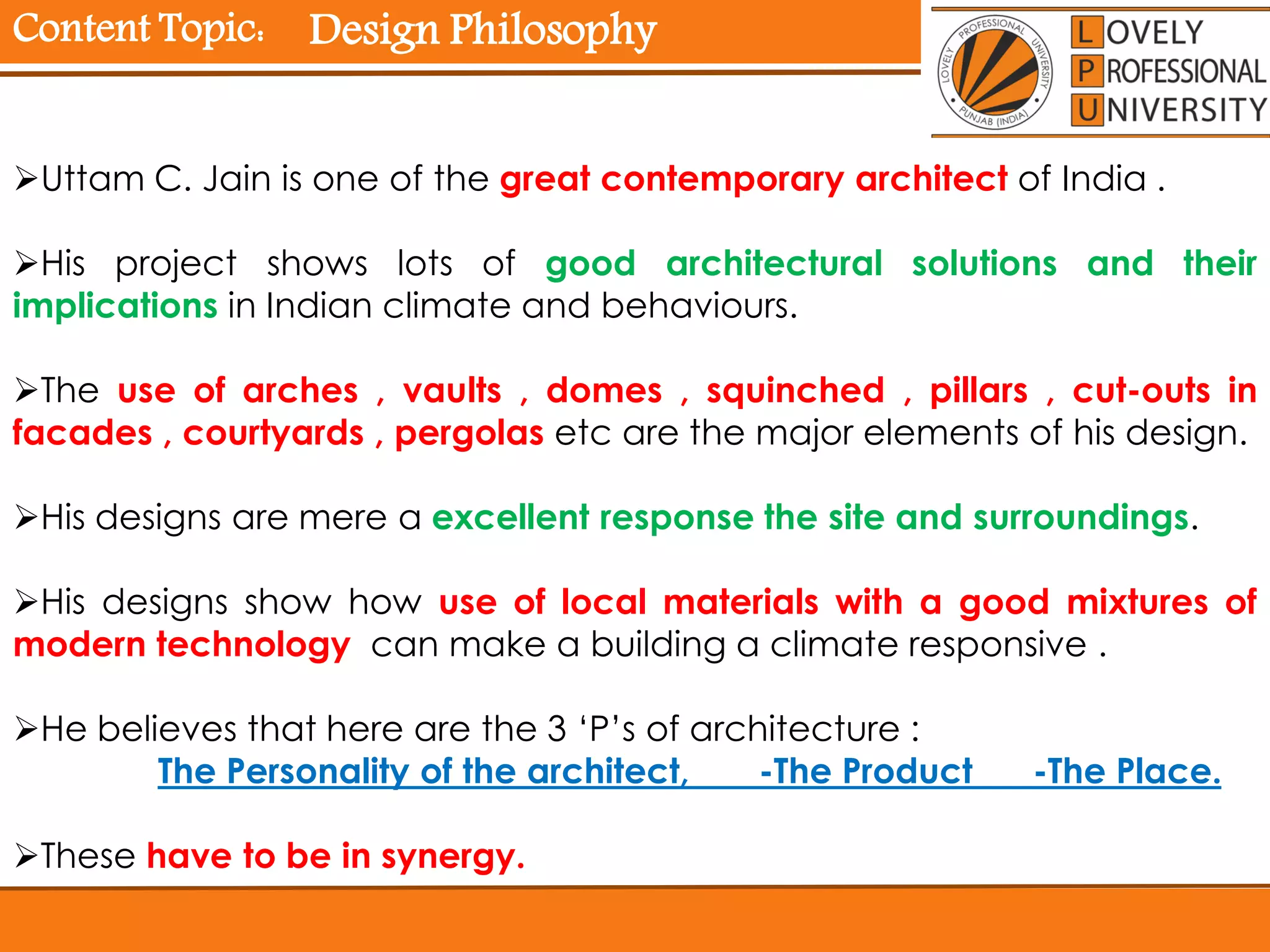 Content Topic:
Uttam C. Jain is one of the great contemporary architect of India .
His project shows lots of good architectural solutions and their
implications in Indian climate and behaviours.
The use of arches , vaults , domes , squinched , pillars , cut-outs in
facades , courtyards , pergolas etc are the major elements of his design.
His designs are mere a excellent response the site and surroundings.
His designs show how use of local materials with a good mixtures of
modern technology can make a building a climate responsive .
He believes that here are the 3 ‘P’s of architecture :
The Personality of the architect, -The Product -The Place.
These have to be in synergy.
Design Philosophy
 