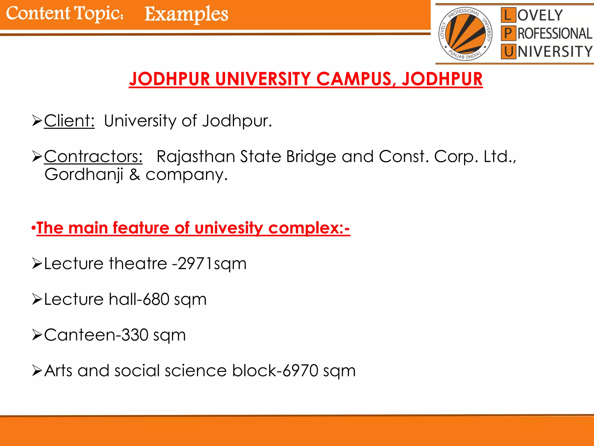 Content Topic:
Client: University of Jodhpur.
Contractors: Rajasthan State Bridge and Const. Corp. Ltd.,
Gordhanji & company.
•The main feature of univesity complex:-
Lecture theatre -2971sqm
Lecture hall-680 sqm
Canteen-330 sqm
Arts and social science block-6970 sqm
JODHPUR UNIVERSITY CAMPUS, JODHPUR
Examples
 