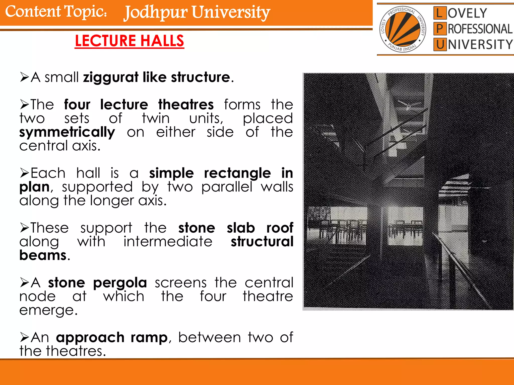 Content Topic:
LECTURE HALLS
A small ziggurat like structure.
The four lecture theatres forms the
two sets of twin units, placed
symmetrically on either side of the
central axis.
Each hall is a simple rectangle in
plan, supported by two parallel walls
along the longer axis.
These support the stone slab roof
along with intermediate structural
beams.
A stone pergola screens the central
node at which the four theatre
emerge.
An approach ramp, between two of
the theatres.
Jodhpur University
 